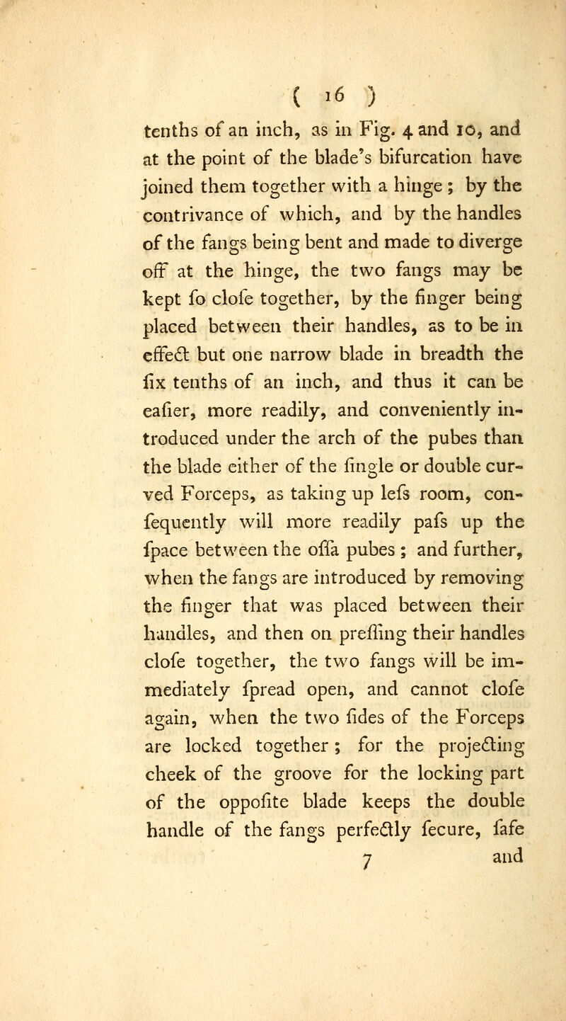 tenths of an inch, as in Fig. 4 and 10, and at the point of the blade's bifurcation have joined them together with a hinge ; by the contrivance of which, and by the handles of the fangs being bent and made to diverge off at the hinge, the two fangs may be kept fo clofe together, by the finger being placed between their handles, as to be iii effe6l but one narrow blade in breadth the iix tenths of an inch, and thus it can be eafier, more readily, and conveniently in- troduced under the arch of the pubes than the blade either of the fingle or double cur- ved Forceps, as taking up lefs room, con- fequcntly will more readily pafs up the fpace between the offa pubes ; and further, when the fangs are introduced by removing the finger that was placed between their handles, and then on prefling their handles clofe together, the two fangs will be im- mediately fpread open, and cannot clofe again, when the two fides of the Forceps are locked together; for the projecting cheek of the groove for the locking part of the oppofite blade keeps the double handle of the fangs perfedly fecure, fafe 7 and