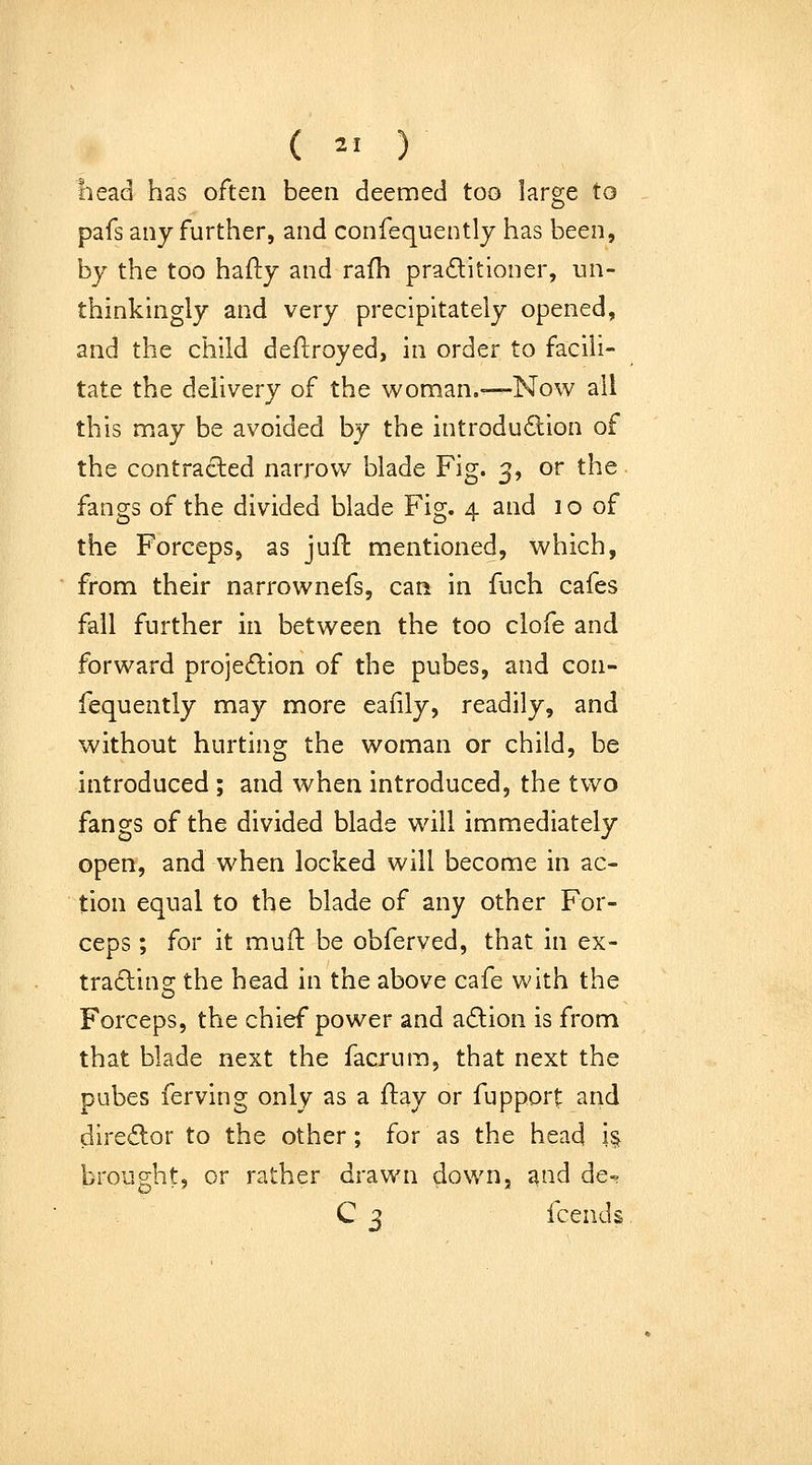 ( ^' ) bead has often been deemed too large to pafs any further, and confequently has been, by the too hafty and rafh pradltloner, un- thinkingly and very precipitately opened, and the child deflroyed, in order to facili- tate the delivery of the woman.—-Now all this may be avoided by the introduction of the contracted narrow blade Fig. 3, or the. fangs of the divided blade Fig. 4 and 10 of the Forceps, as juft mentioned, which, from their narrownefs, can in fuch cafes fall further in between the too clofe and forward projedion of the pubes, and con- fequently may more eafily, readily, and without hurting the woman or child, be introduced ; and when introduced, the two fangs of the divided blade will immediately open, and when locked will become in ac- tion equal to the blade of any other For- ceps ; for it muft be obferved, that in ex- traclins: the head in the above cafe with the Forceps, the chief power and a£lion is from that blade next the facrura, that next the Dubes ferving only as a flay or fupport and dire£lor to the other; for as the head h brought, or rather drawn down, ^nd de- C 3 fcends.