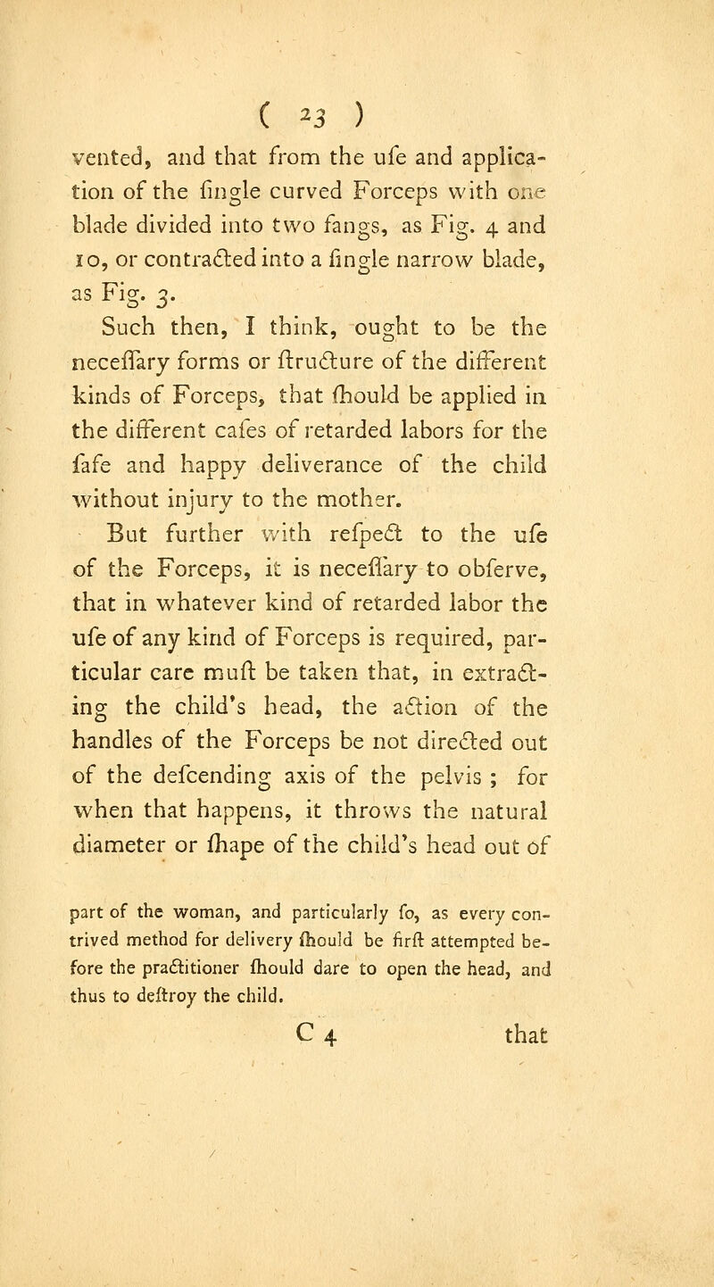 vented, and that from the ufe and applica- tion of the fingle curved Forceps with one blade divided into two fangs, as Fig. 4 and 10, or contracted into a fingle narrow blade, as Fig. 3. Such then, I think, ought to be the neceiTary forms or ftrudlure of the different kinds of Forceps, that fhould be applied in the different cafes of retarded labors for the fafe and happy deliverance of the child without injury to the mother. But further with refped to the ufe of the Forceps, it is necellary to obferve, that in whatever kind of retarded labor the ufe of any kind of Forceps is required, par- ticular care mufl be taken that, in extract- ing the child's head, the action of the handles of the Forceps be not direCled out of the defcending axis of the pelvis ; for when that happens, it throws the natural diameter or fhape of the child^s head out of part of the woman, and particularly fo, as every con- trived method for delivery fhould be firft attempted be- fore the praftitioner fhould dare to open the head, and thus to deftroy the child. C 4 that