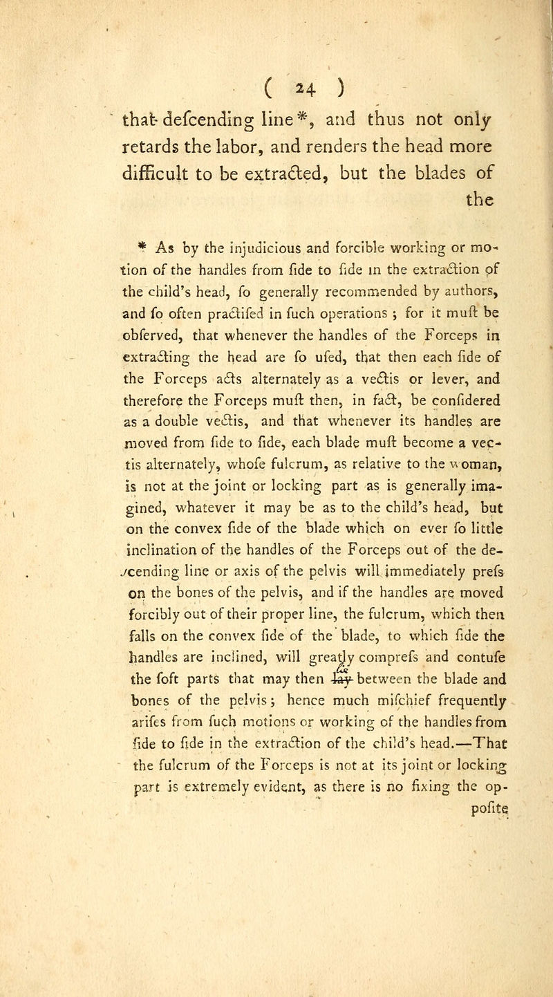 thatdefcending line*, and thus not only retards the labor, and renders the head more difficult to be extraded, but the blades of the * As by the injudicious and forcible working or mo- tion of the handles from fide to fide in the extradion of the child's head, fo generally recommended by authors, and fo often praclifed in fuch operations ; for it muft be obferved, that whenever the handles of the Forceps in extra6ting the head are fo ufed, that then each fide of the Forceps a6ls alternately as a veftis or lever, and therefore the Forceps muft then, in fait, be confidered as a double vecStis, and that whenever its handles are moved from fide to fide, each blade muft become a vec- tis alternately, vvhofe fulcrum, as relative to the w oman, is not at the joint or locking part as is generally ima- gined, whatever it may be as to the child's head, but on the convex fide of the blade which on ever fo little inclination of the handles of the Forceps out of the de- scending line or axis of the pelvis will immediately prefs on the bones of the pelvis, and if the handles are moved forcibly out of their proper line, the fulcrum, which then falls on the convex fide of the blade, to which fide the handles are inclined, will greatly comprefs and contufe the foft parts that may then 4ay-between the blade and bones of the pelvis j hence much mifchief frequently arifes from fuch motions or working of the handles from fide to fide in the extraction of the child's head.—That  the fulcrum of the Forceps is not at its joint or locking part is extremely evident, as there is no fixing the op- pofite