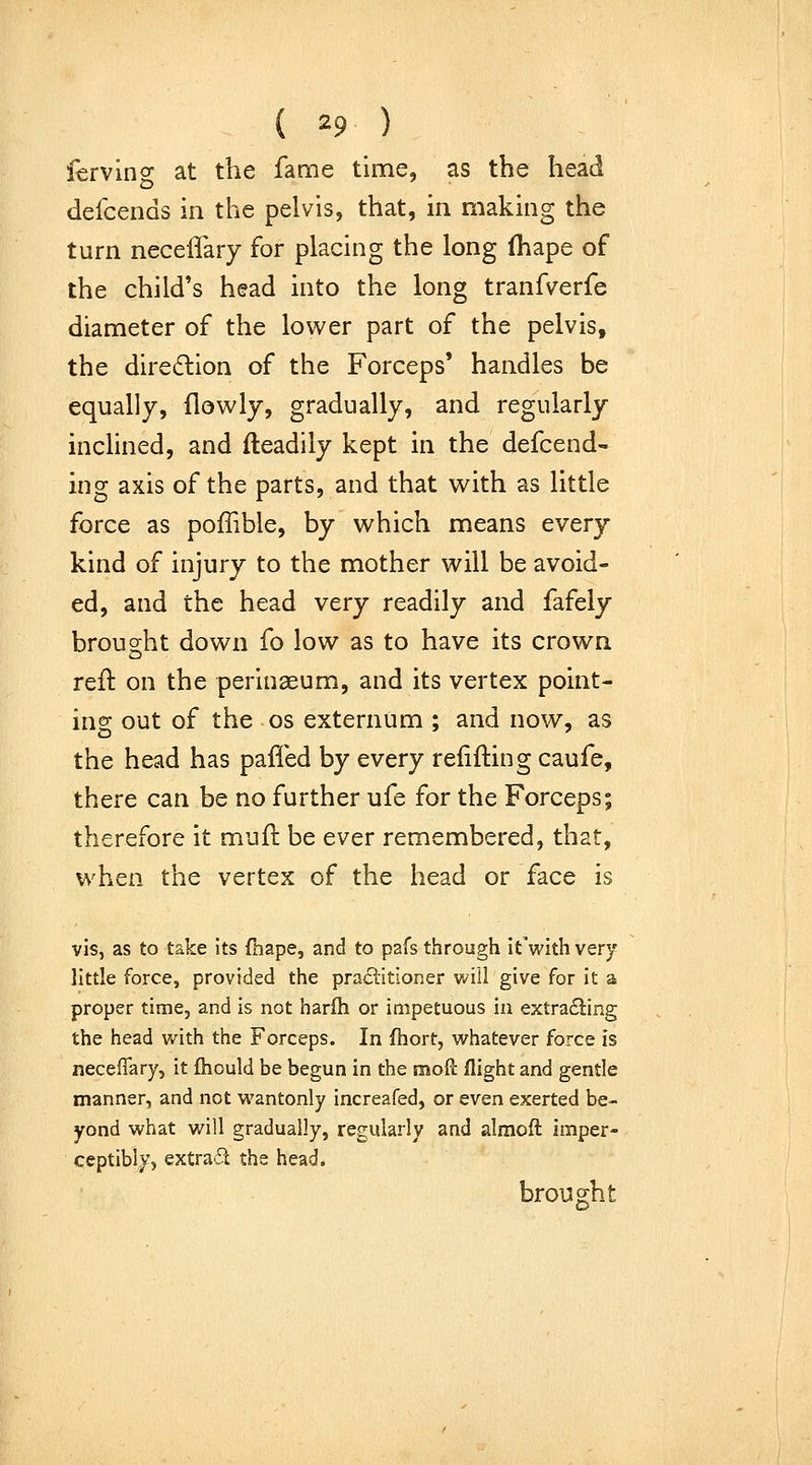 ferving at the fame time, as the head defcends in the pelvis, that, in making the turn neceffary for placing the long (hape of the child's head into the long tranfverfe diameter of the lower part of the pelvis, the dire6lion of the Forceps' handles be equally, flowly, gradually, and regularly inchned, and fteadily kept in the defcend- ing axis of the parts, and that with as little force as poffible, by which means every kind of injury to the mother will be avoid- ed, and the head very readily and fafely brought down fo low as to have its crown, reft on the perinaeum, and its vertex point- ing out of the OS externum ; and now, as the head has pafled by every relifting caufe, there can be no further ufe for the Forceps; therefore it mufl: be ever remembered, that, when the vertex of the head or face is vis, as to take its fhape, and to pafs through itVith very little force, provided the praclitioner vAll give for it a proper time, and is not harfh or impetuous in extra£ling the head with the Forceps. In fhort, vi^hatever force is neceffary, it ftiould be begun in the mofi: flight and gentle manner, and not wantonly increafed, or even exerted be- yond what will gradually, regularly and alraoft imper- ceptibly, extrad the head. brought