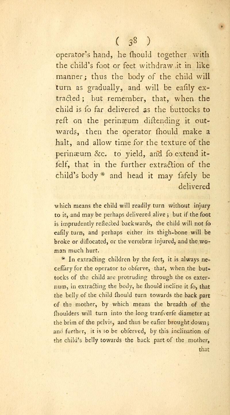 operator^'-s hand, he Ihould together with the child's foot or feet withdraw it in Kke rnaaner; thus the hodj of the child will turn as gradually, and will be eafily ex- traded ; but remember, that, when the child is fo far delivered as the buttocks to reft on the perinaeum diftending it out- wards, then the operator {liould rnake a halt, and allow time for the texture of the perinjsum &c. to yield, an\i fo extend it- felf, that in the further extraction of the child's body * and head it may fafely be delivered which means the child will readily turn without injury to it, and may be perhaps delivered alive ; but if the foot is imprudently refleiled backwards, the child will not fo eafily turn, and perhaps either its thigh-bone will be broke or diflocated, or the vertebra injured, and the wo- man much hurt. * In extracting children by the feet, it is always ne- ceflary for the operator to obferve, that, when the but- tocks of the child are protruding through the os exter- num, in extracting the body, he fhould incline it fo, that the belly of the child ihould turn towards the back part of the mother, by which means the breadth of the {jioulders will turn into the long tranfverfe diameter at the brim of the pelvis, and thus be eafier brought down; and further, it is lo be obferved, by this inclination of the child's belly towards the back part of the mother, that