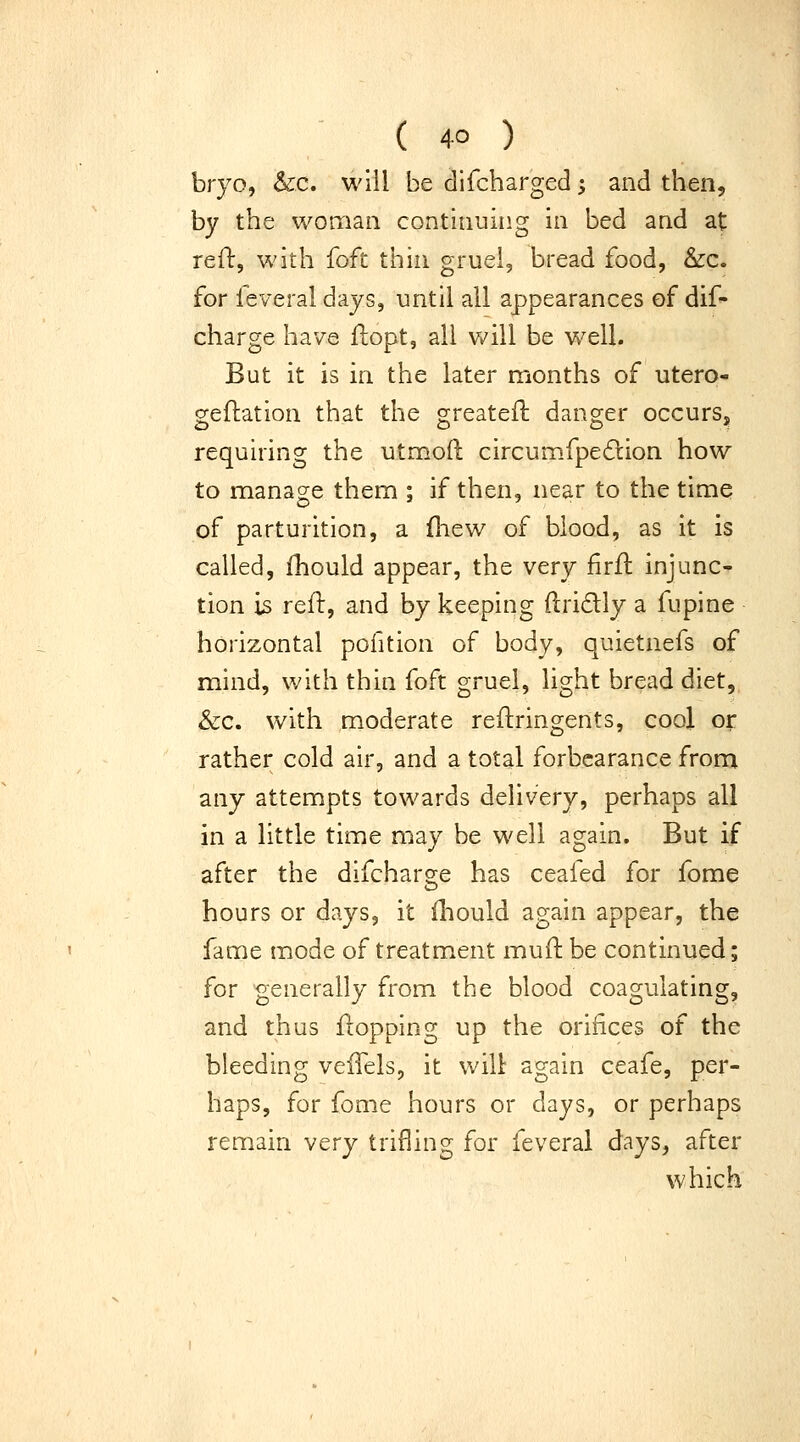 bryo, &c. will be difcharged; and then, by the woman continuing in bed and at refl:, with foft thin gruel, bread food, &c. for feveral days, until all appearances of dif- charge have flopt, all will be v/ell. But it is in the later months of utero- geftation that the greatefl: danger occurs, requiring the utmoft circumfpedlion how to manage them ; if then, near to the time of parturition, a fhew of blood, as it is called, Ihould appear, the very firfl injunc- tion is refl, and by keeping ftridly a fupine horizontal pofition of body, quietnefs of mind, with thin foft gruel, light bread diet, &c. with moderate refliringents, cool or rather cold air, and a total forbearance from any attempts towards delivery, perhaps all in a little time may be well again. But if after the difcharsje has ceafed for fome hours or days, it lliould again appear, the fame mode of treatment muH be continued; for generally from the blood coagulating, and thus flopping up the orifices of the bleeding veiTels, it wilt again ceafe, per- haps, for fome hours or days, or perhaps remain very trifling for feveral days, after which