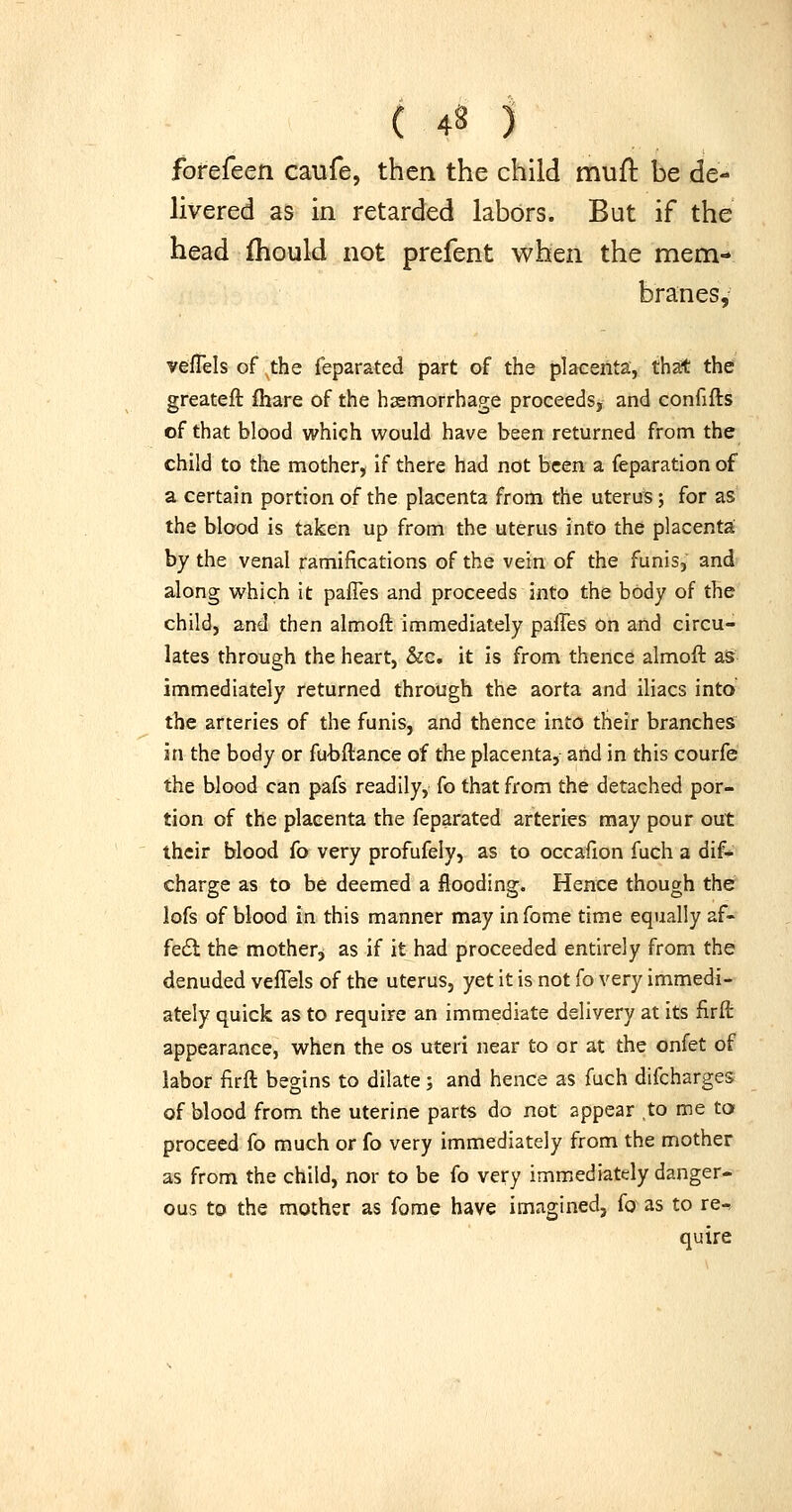 forefeen caufe, then the child mufl be de- livered as in retarded labors. But if the head fhould not prefent when the mem- branes, vefTels of the feparated part of the placenta, that thef greateft fhare of the hemorrhage proceeds, and confifts of that blood which would have been returned from the child to the mother, if there had not been a feparation of a certain portion of the placenta from the uterus; for as the blood is taken up from the uterus into the placenta by the venal ramifications of the vein of the funis,' and along which it pafles and proceeds into the body of the child, and then almoft immediately pafles On and circu- lates through the heart, &c. it is from thence almoft aS immediately returned through the aorta and iliacs into the arteries of the funis, and thence into their branches in the body or fu'bftance of the placenta, and in this courfe the blood can pafs readily, fo that from the detached por- tion of the placenta the feparated arteries may pour out their blood fo very profufely, as to occafion fuch a dif- charge as to be deemed a flooding. Hence though the lofs of blood in this manner may in fome time equally af- fe6l the mother^ as if it had proceeded entirely from the denuded vefTels of the uterus, yet it is not fo very immedi- ately quick as to require an immediate delivery at its firii: appearance, when the os uteri near to or at the onfet of labor firft begins to dilate; and hence as fuch difcharges of blood from the uterine parts do not appear to me to proceed fo much or fo very immediately from the mother as from the child, nor to be fo very immediately danger- ous to the mother as forae have imagined, fo as to re-, quire