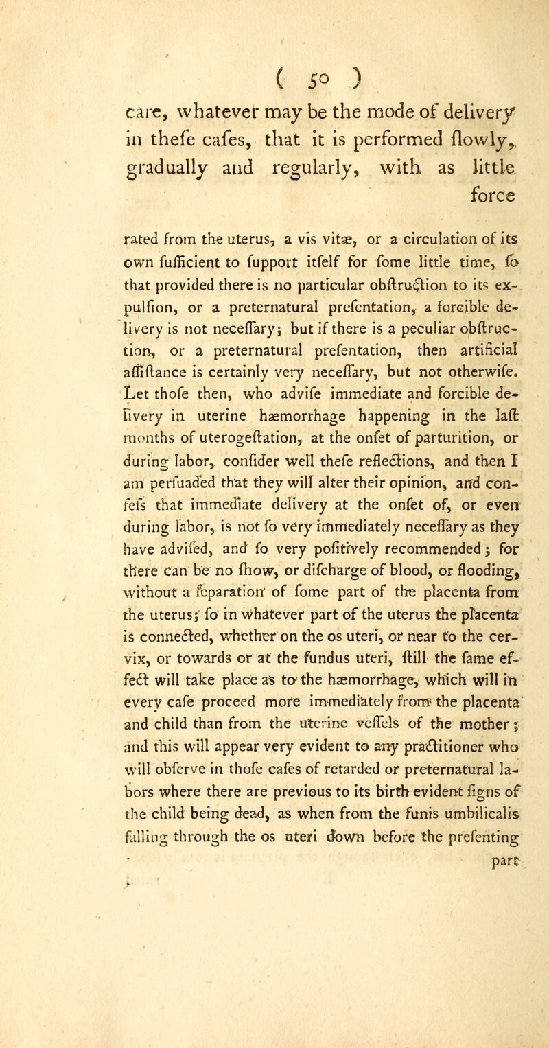 care, whatever may be the mode of delivery in thefe cafes, that it is performed flowly,. gradually and regularly, with as little force rated from the uterus, a vis vitae, or a circulation of its own fuiEcient to fupport itfelf for fome little time, Co that provided there is no particular obftruclion to its ex- pulfion, or a preternatural prefentation, a forcible de- livery is not neceflary; but if there is a peculiar obftruc- tion, or a preternatural prefentation, then artificial affiflance is certainly very necefTary, but not otherwife. Let thofe then, who advife immediate and forcible de- Fivery in uterine haemorrhage happening in the laft months of uterogeftation, at the onfet of parturition, or during labor, confider well thefe refle£i:ions, and then I am perfuad'ed that they will alter their opinion, and con- fefs that immediate delivery at the onfet of, or even during labor, is not fo very immediately neceflary as they have advifed, and fo very pofitfvely recommended j for there can be no fhow, or difcharge of blood, or flooding, without a feparation' of fome part of the placenta from the uterus; fo in Whatever part of the uterus the placenta is connefted, whether on the os uteri, or near to the cer- vix, or towards or at the fundus uteri, ftill the fame ef- fe£t will take place zt ta the haemorrhage, which will in every cafe proceed more immediately from* the placenta and child than from the uterine velTels of the mother; and this will appear very evident to any pra£litioner who will obferve in thofe cafes of retarded or preternatural la- bors where there are previous to its birth evident figns of the child being dead, as when from the funis umbilicalis falling through the os uteri 6own before the prefenting part