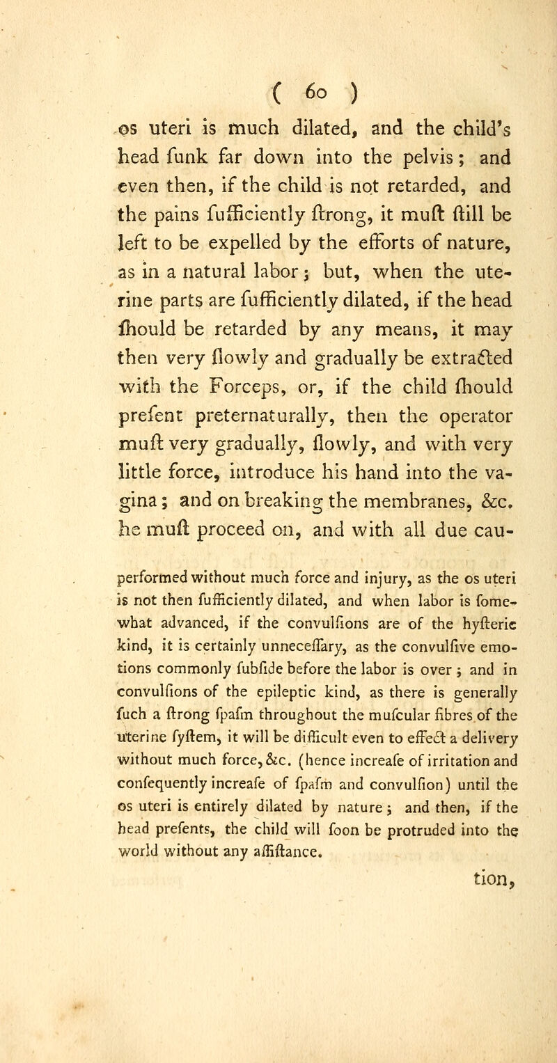 OS uteri is much dilated, and the child's head funk far down into the pelvis; and even then, if the child is not retarded, and the pains fufficiently ftrong, it muft ftill be left to be expelled by the efforts of nature, as in a natural labor; but, when the ute- rine parts are fufficiently dilated, if the head fhould be retarded by any means, it may then very flowly and gradually be extradled with the Forceps, or, if the child fliould prefent preternaturally, then the operator muft very gradually, flowly, and with very little force, introduce his hand into the va- gina ; and on breaking the membranes, &c. he mufl proceed on, and with all due cau- performed without much force and injury, as the os uteri is not then fufficiently dilated, and when labor is fome- what advanced, if the convulfions are of the hyfteric kind, it is certainly unnecefTary, as the convulfive emo- tions commonly fubfide before the labor is over j and in convulfions of the epileptic kind, as there is generally fuch a ftrong fpafm throughout the mufcular fibres of the uterine fyftem, it will be difficult even to effed a delivery without much force, &c. (hence increafe of irritation and confequently increafe of fpafm and convulfion) until the OS uteri is entirely dilated by nature j and then, if the head prefents, the child will foon be protruded into the world without any affiftance. tion,