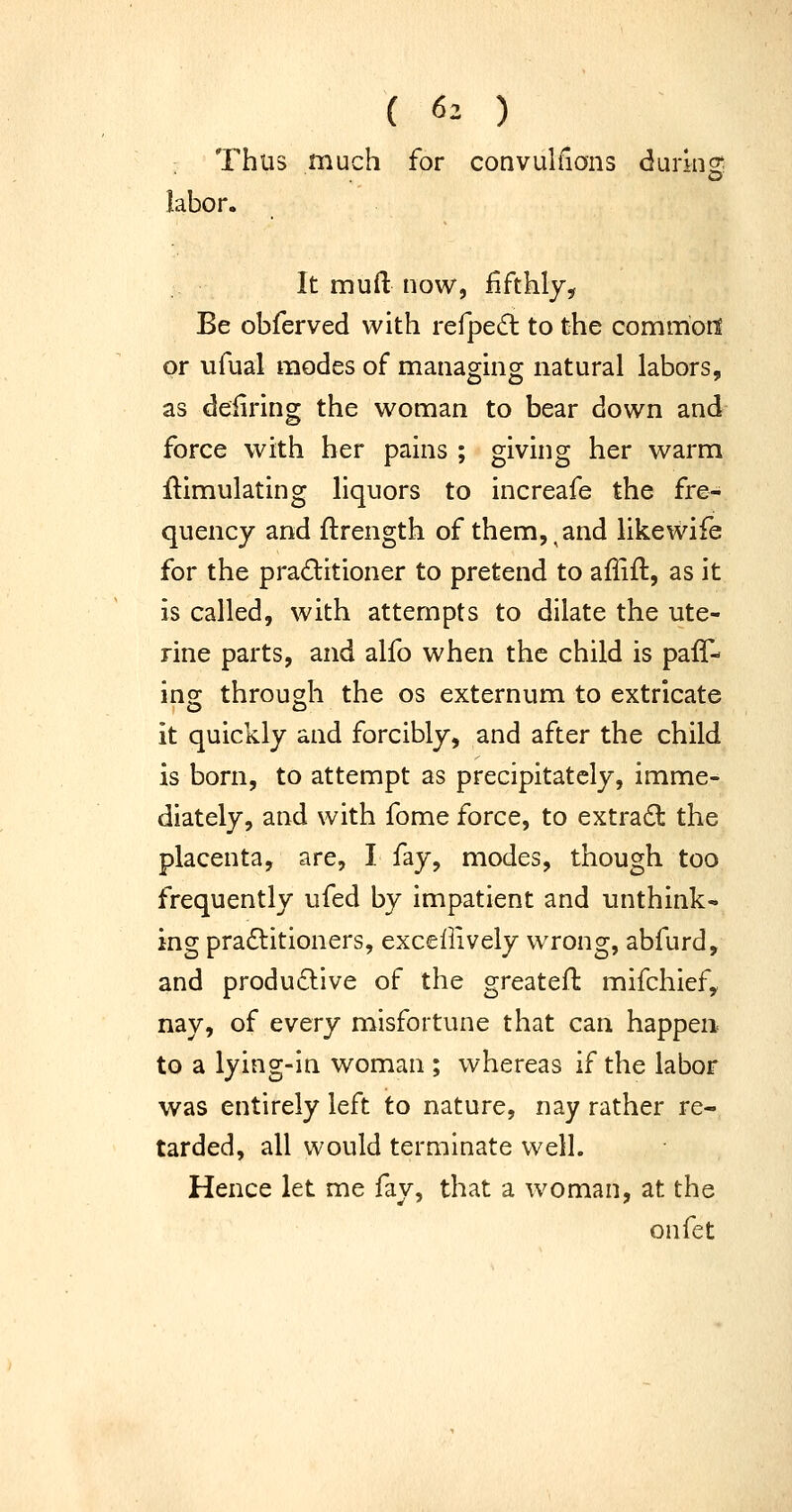 ( 6^ ) 'hus much labor. Thus much for convuhlons durinS; O' It mufl: now, fifthly. Be obferved with refped to the common or ufual modes of managing natural labors, as deiiring the woman to bear down and force with her pains ; givhig her warm Simulating liquors to increafe the fre- quency and ftrength of them,,and likewife for the practitioner to pretend to affift, as it is called, with attempts to dilate the ute- rine parts, and alfo when the child is paff- ino: through the os externum to extricate it quickly and forcibly, and after the child is born, to attempt as precipitately, imme- diately, and with fome force, to extradt the placenta, are, I fay, modes, though too frequently ufed by impatient and unthink- ing pradlitioners, excellively wrong, abfurd, and productive of the greatefh mifchief,, nay, of every misfortune that can happen- to a lying-in woman ; whereas if the labor was entirely left to nature, nay rather re- tarded, all would terminate well. Hence let me fay, that a woman, at the onfet