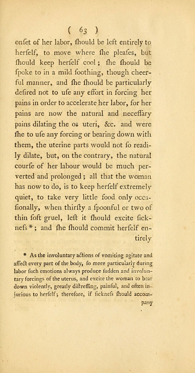 onfet of her labor, fhould be left entirely to herfelf, to move where (he pleafes, but Ihould keep herfelf cool; fhe fhould be fpoke to in a mild foothing, though cheer- ful manner, and (he (hould be particularly dcfired not to ufe any effort in forcing her pains in order to accelerate her labor, for her pains are now the natural and neceiTary pains dilating the os uteri, &c. and were fhe to ufe any forcing or bearing down with them, the uterine parts would not fo readi- ly dilate, but, on the contrary, the natural courfe of her labour would be much per- verted and prolonged ; all that the woman has now to do, is to keep herfelf extremely quiet, to take very little food only occa- fionally, when thirfty a fpoonful or two of thin foft gruel, left it (hould excite fick- nefs * ; and (he (hould commit herfelf en- tirely * As the invpluntary a6^ions of vomking agitate and afFeiSl every part of the body, fo more particularly during labor fuch emotions always produce fudden and involun- tary forcings of the uterus, and excite the woman to bear down violently, greatly diftrefling, painful, and often in- jurious to herfelf J therefore, if ficknefs fhould accom- pany