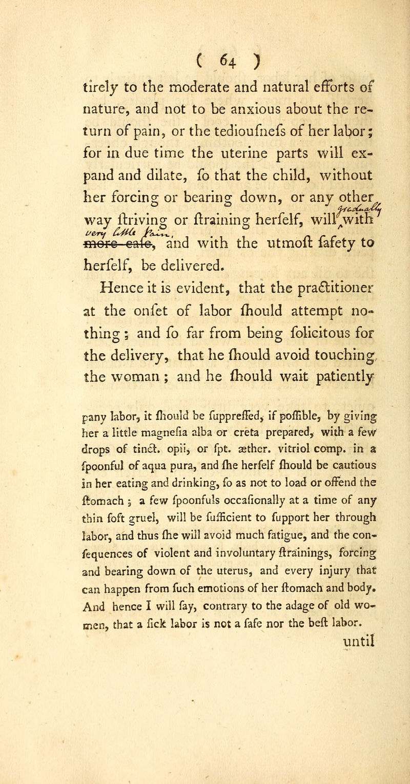 tirely to the moderate and natural efforts of nature, and not to be anxious about the re- turn of pain, or the tedioufnefs of her lal?or; for in due time the uterine parts will ex- pand and dilate, fo that the child, without her forcing or bearing down, or any other way llrivino^ or ftraininsc herfelf, will with mere eale, and with the utmolt larety to herfelf, be delivered. Hence it is evident, that the praditioner at the onfet of labor fhould attempt no- thing ; and fo far from being folicitous for the delivery, that he fhould avoid touching, the woman; and he fhould wait patiently panv labor, it fiiould be fuppreffed. If poffible, by giving her a little magnefia alba or creta prepared, with a few drops of tin6l. opiij or fpt. aether, vitriol comp. in a fpoonful of aqua pura, and ftie herfelf fhould be cautious in her eating and drinking, fo as not to load or offend the ftomach 5 a i^^ fpoonfuls occafionally at a time of any thin foft gruel, will be fuificient to fupport her through labor, and thus (he will avoid much fatigue, and the con- fequences of violent and involuntary ftrainings, forcing and bearing down of the uterus, and every injury that can happen from fuch emotions of her ftomach and body. And hence I will fay, contrary to the adage of old wo- men, that a fick labor is not a fafe nor the beft labor. until