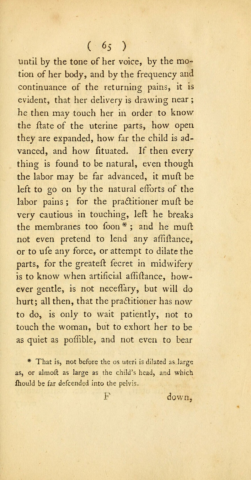 Until by the tone of her voice, by the mo- tion of her body, and by the frequency and continuance of the returning pains, it is evident, that her dehvery is drawing near; he then may touch her in order to know the ftate of the uterine parts, how open they are expanded, how far the child is ad- vanced, and how fituated. If then every thing is found to be natural, even though the labor may be far advanced, it muft be left to go on by the natural eitorts of the labor pains; for the practitioner muft be very cautious in touching, left he breaks the membranes too foon*; and he mull: not even pretend to lend any affiftance, or to ufe any force, or attempt to dilate the parts, for the greateft fecret in midwifery is to know when artificial affiftance, how- ever gentle, is not neceffary, but will do hurt; all then, that the pra6titioner has now to do, is only to wait patiently, not to touch the woman, but to exhort her to be as quiet as poffible, and not even to bear * That is, not before the os uteri is dilated as large as, or almoft as large as the child's head, and which fhould be far defcended Into the pelvis, F dov/n.