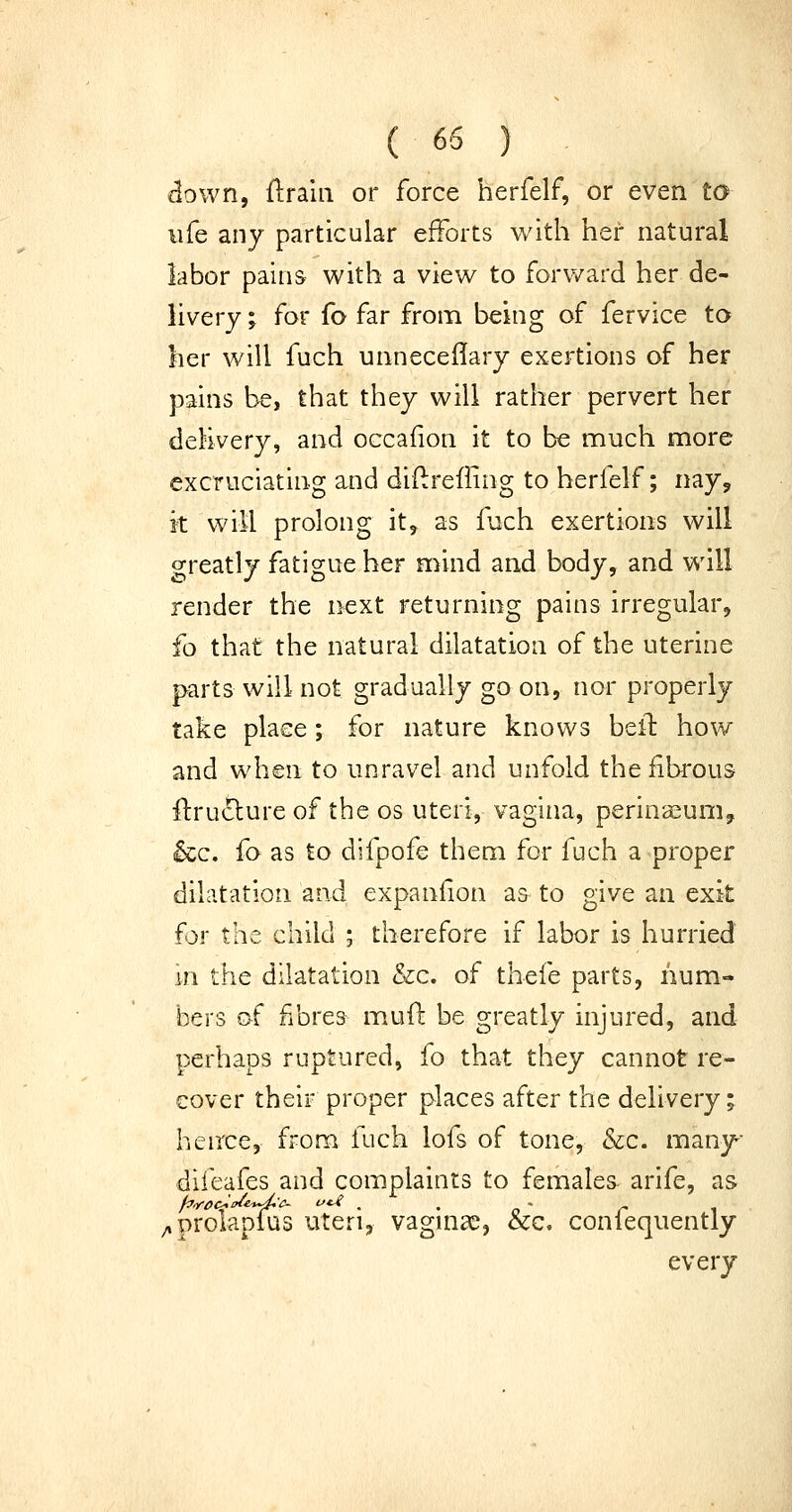 «3own, flraiii or force herfelf, or even to life any particular efforts with her natural labor pains with a view to forward her de- livery ; for fo far from being of fervice ta her will fuch unneceflary exertions of her pains be, that they will rather pervert her delivery, and occaiion it to be much more excruciating and diflireiling to herfelf; nay, it will prolong it, as fuch exertions will o;reatly fatigue her mind and body, and will render the next returning pains irregular, fo that the natural dilatation of the uterine parts will not gradually go on, nor properly take place; for nature knows bell how and when to unravel and unfold the fibrous fl:ru(!lure of the os uteri, vagina, perinaeum, &c. fo as to difpofe them for fuch a proper dilatation and expanfion a^ to give an exit for the child ; therefore if labor is hurried in the dilatation &c. of thefe parts, num- bers of fibres mud be greatly injured, and perhaps ruptured, fo that they cannot re- cover their proper places after the delivery; hence, from fuch lofs of tone, &c. many difeafes and complaints to females arife, as ;»prolapius uteri, vagina:^, &c. conlequently every