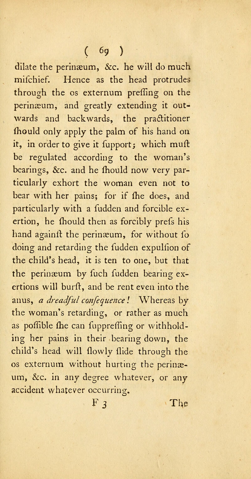 dilate the perinaeum, &c. he will do much mifchief. Hence as the head protrudes through the os externum preffing on the perinaeum, and greatly extending it out- wards and backwards, the praditioner fhould only apply the palm of his hand on it, in order to give it fupport; which muft be reo;ulated according to the woman's bearings, &c. and he fhould now very par- ticularly exhort the woman even not to bear with her pains; for if (he does, and particularly with a fudden and forcible ex- ertion, he fhould then as forcibly prefs his hand againil: the perinaeum, for without fo doing and retarding the fudden expuliion of the child's head, it is ten to one, but that the perinaeum by fuch fudden bearing ex- ertions will burft, and be rent even into the anus, a dreadful confequence! Whereas by the woman's retarding, or rather as much as poflible fhe can fupprefling or withhold- ing her pains in their bearing down, the child's head will flowly Aide through the OS externum without hurting the perinae- um, &:c. in any degree whatever, or any accident whatever occurring. F 3 . Tl^e