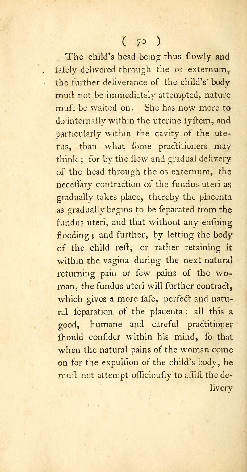 ( 7° ) The child's head being thus flowly and fafely delivered through the os externum, the further deliverance of the child's^ body mud not be immediately attempted, nature muft be waited on. She has nov^ more to do internally within the uterine fyftem, and particularly within the cavity of the ute- rus, than what fome praditioners may think ; for by the flow and gradual delivery of the head through the os ej^ternum, the neceffary contra6lion of the fundus uteri as gradually takes place, thereby the placenta as gradually begins to be feparated from the fundus uteri, and that without any enfuing flooding ', and further, by letting the body of the child reft, or rather retaining it within the vagina during the next natural returning pain or few pains of the wo- man, the fundus uteri will further contradl, which gives a more fafe, perfect and natu- ral feparation of the placenta: all this a good, humane and careful practitioner fhould confider within his mind, fo that when the natural pains of the woman come on for the expulfion of the child's body, he mufl not attempt officioufly to affift the de- livery