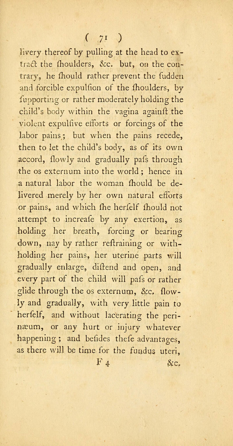 ( 7' ) livery thereof by pulling at the head to ex- trad: the fhoulders, &c. but, on the con- trary, he fliould rather prevent the fuddeu and forcible expulfion of the Ihoulders, by fupporting or rather moderately holding the child's body within the vagina againft the violent expulfive etforts or forcings of the labor pains; but when the pains recede, then to let the child's body, as of its own accord, flowly and gradually pafs through the OS externum into the world ; hence in a natural labor the woman fhould be de- livered merely by her own natural efforts or pains, and which fhe herfelf fhould not attempt to increafe by any exertion, as holdino; her breath, forcins: or bearing down, nay by rather retraining or with- holding her pains, her uterine parts will gradually enlarge, diftend and open, and every part of the child will pafs or rather glide through the os externum, &c, flow- ly and gradually, with very little pain to herfelf, and without lacerating the peri- nasum, or any hurt or injury whatever happening ; and befides thefe advantapes, as there v^ill be time for the fundus uteri, F 4 ^Cp