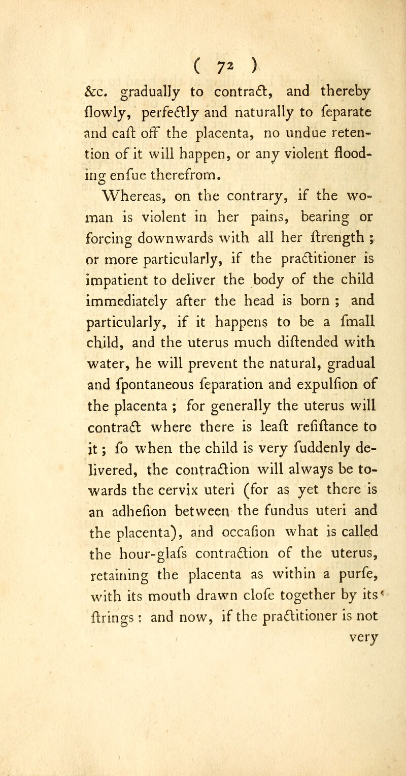 &c. gradually to contrail:, and thereby flowly, perfecSlly and naturally to feparate and caft off the placenta, no undue reten- tion of it will happen, or any violent flood- ing enfue therefrom. Whereas, on the contrary, if the wo- man is violent in her pains, bearing or forcing downwards with all her ftrength ;- or more particularly, if the pradtitioner is impatient to deliver the body of the child immediately after the head is born ; and particularly, if it happens to be a fmall child, and the uterus much diftended with water, he will prevent the natural, gradual and fpontaneous feparation and expulfion of the placenta ; for generally the uterus will contra(5l where there is leaft refinance to it; fo when the child is very fuddenly de- livered, the contradion will always be to- wards the cervix uteri (for as yet there is an adhefion between the fundus uteri and the placenta), and occafion what is called the hour-glafs contraclion of the uterus, retaining the placenta as within a purfe, with its mouth drawn clofe together by its' ftrings : and now, if the practitioner is not