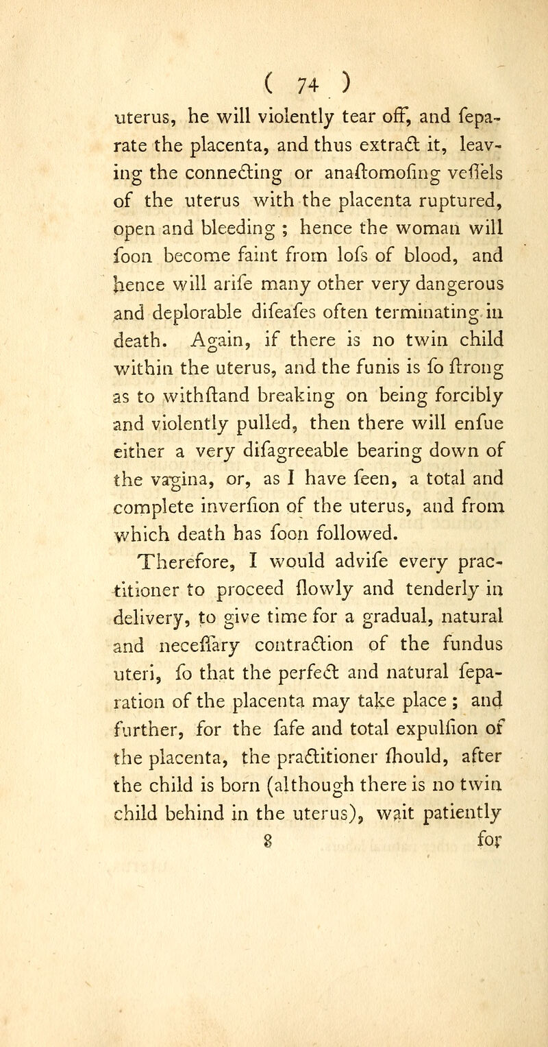 Uterus, he will violently tear off, and fepa- rate the placenta, and thus extra£l it, leav- ing the connecting or anaftomofing vefiels of the uterus vv^ith the placenta ruptured, open and bleeding ; hence the woman will foon become faint from lofs of blood, and hence will arife many other very dangerous and deplorable difeafcs often terminating in death. Again, if there is no twin child within the uterus, and the funis is fo ilrong as to withftand breaking on being forcibly and violently pulled, then there will enfue either a very difagreeable bearing down of the vagina, or, as I have feen, a total and complete inverfion of the uterus, and from which death has foon followed. Therefore, I would advife every prac- titioner to proceed (lowly and tenderly in delivery, to give time for a gradual, natural and neceiiary contra6lion of the fundus uteri, fo that the perfed and natural fepa- ration of the placenta may take place ; and further, for the fafe and total expuliion of the placenta, the praflitioner fhould, after the child is born (although there is no twin child behind in the uterus), wait patiently 8 fov