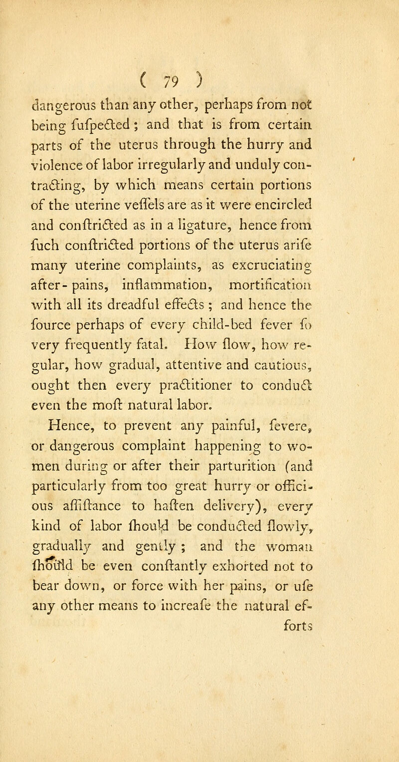 dangerous than any other, perhaps from not being fufpeded; and that is from, certain parts of the uterus through the hurry and violence of labor irregularly and unduly con- tracting, by which means certain portions of the uterine veffels are as it were encircled and conftriiled as in a ligature, hence from fuch conftri<9:ed portions of the uterus arife many uterine complaints, as excruciating after- pains, inflammation, mortification with all its dreadful effeds ; and hence the fource perhaps of every child-bed fever f > very frequently fatal. How flow, how re- gular, how gradual, attentive and cautious, ought then every practitioner to conduCl even the mofl natural labor. Hence, to prevent any painful, {evere^ or dangerous complaint happening to wo- men during or after their parturition (and particularly from too great hurrj^ or offici- ous afiifl:ance to haden delivery), every kind of labor fliou14 be conduced flowly^ graduall}^ and gently ; and the woman fhoitld be even conftantly exhorted not to bear down, or force with her pains, or ufe any other means to increafe the natural ef- forts