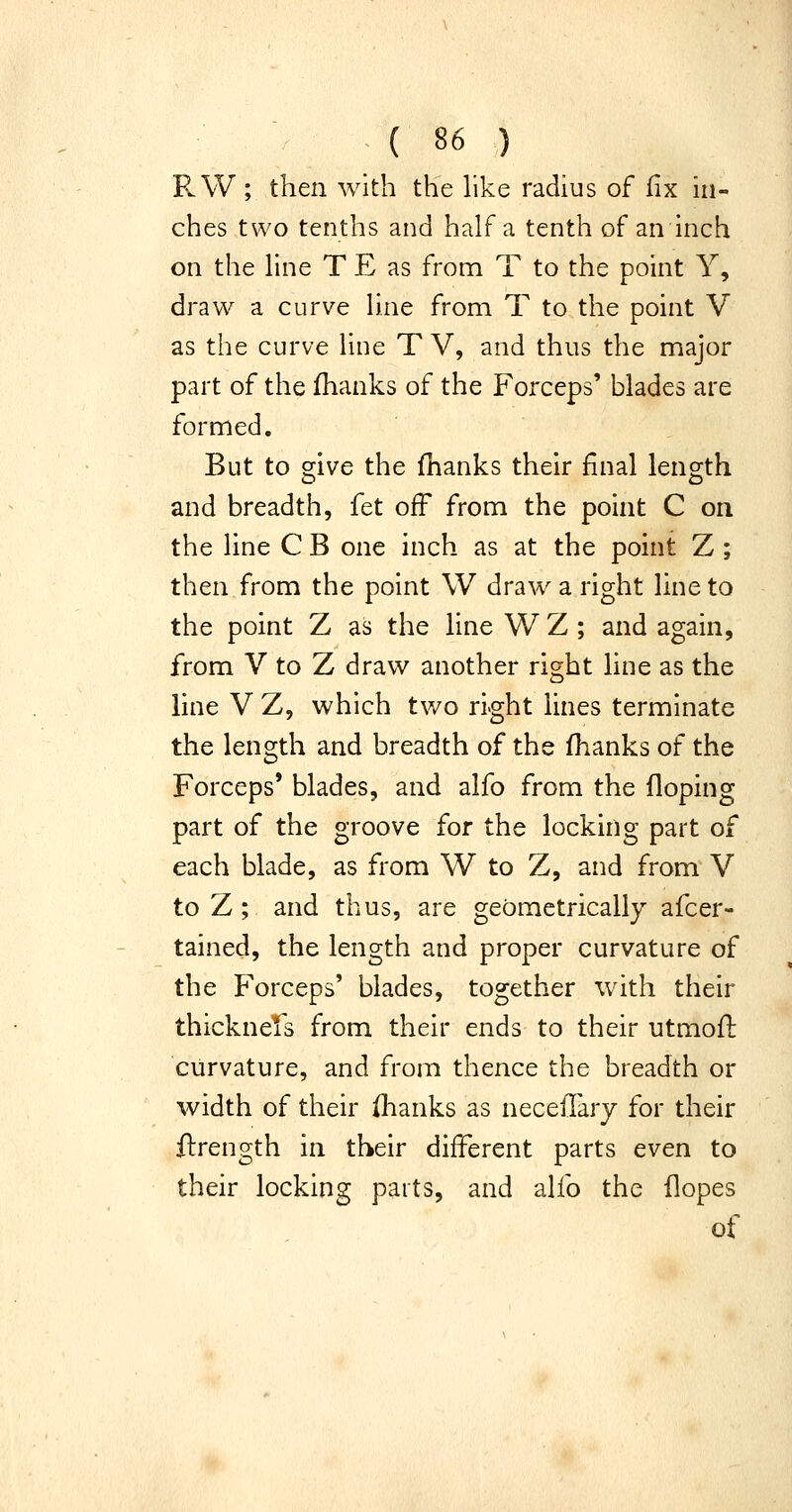 R W ; then with the like radius of fix in- ches two tenths and half a tenth of an inch on the line T E as from T to the point Y, draw a curve line from T to the point V as the curve line T V, and thus the major part of the fhanks of the Forceps' blades are formed. But to 2;ive the fhanks their final length and breadth, fet off from the point C on the line C B one inch as at the point Z ; then from the point \V draw a right line to the point Z as the line W Z ; and again, from V to Z draw another right line as the line V Z, which two right lines terminate the length and breadth of the fhanks of the Forceps' blades, and alfo from the doping part of the groove for the locking part of each blade, as from W to Z, and from V to Z ; and thus, are geometrically afcer- tained, the length and proper curvature of the Forceps' blades, together with their thicknels from their ends to their utmofL curvature, and from thence the breadth or width of their flianks as necefTarj for their flrength in their different parts even to their locking parts, and alio the flopes of