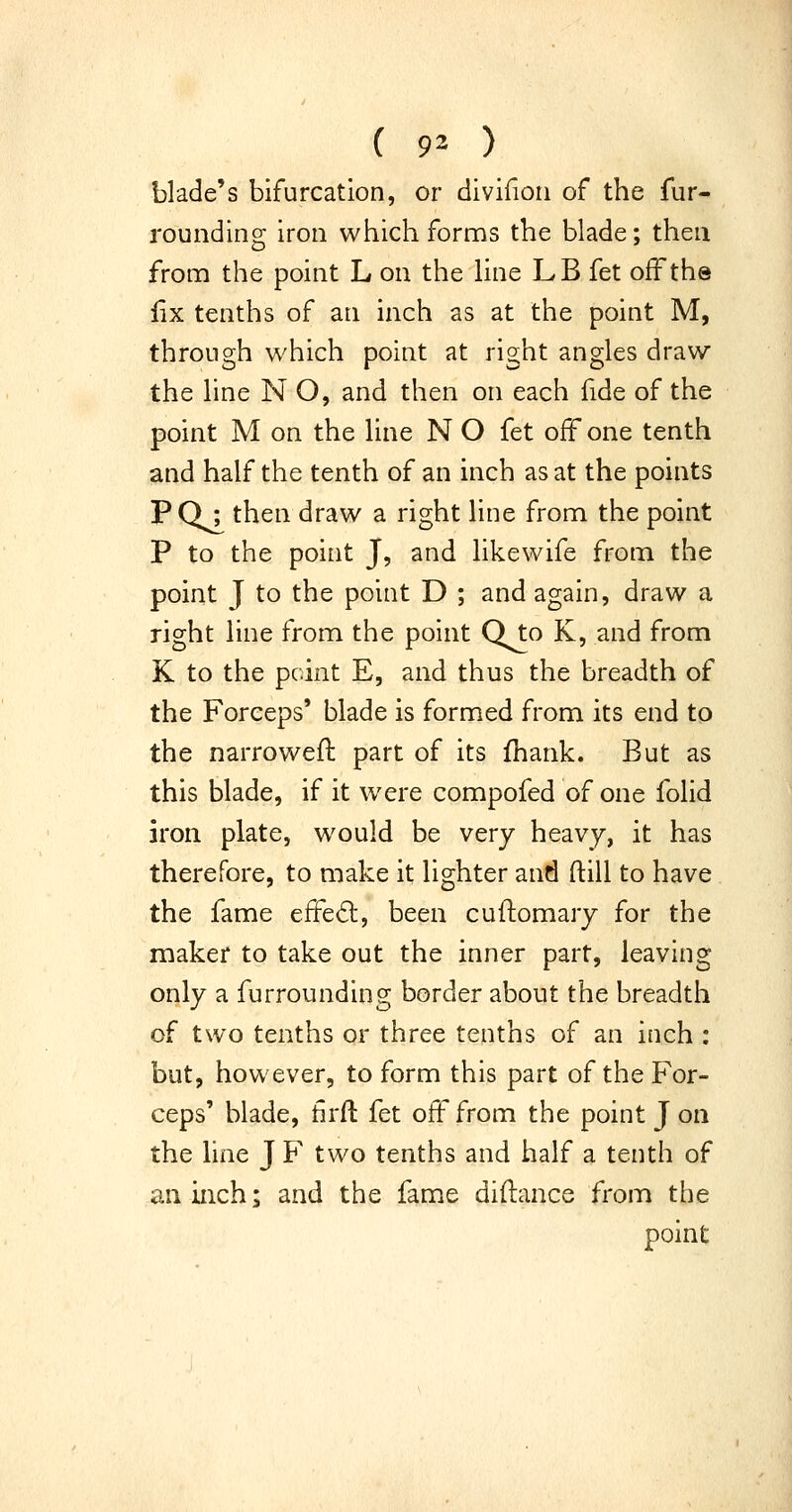 blade's bifurcation, or divifioii of the fur- rounding iron which forms the blade; then fronri the point L on the line LB fet off the iix tenths of an inch as at the point M, through which point at right angles draw the line N O, and then on each fide of the point M on the line N O fet off one tenth and half the tenth of an inch as at the points PQ; then draw a right line from the point P to the point J, and likewife from the point J to the point D ; and again, draw a right line from the point Qto K, and from K to the point E, and thus the breadth of the Forceps* blade is formed from its end to the narrowefl part of its fhank. But as this blade, if it were compofed of one folid iron plate, would be very heavy, it has therefore, to make it lighter and ftill to have the fame effe6l, been cuftomary for the maker to take out the inner part, leaving only a furrounding border about the breadth of two tenths or three tenths of an inch : but, however, to form this part of the For- ceps' blade, tlrft fet off from the point J on the line J F two tenths and half a tenth of an inch; and the fame diflance from the point