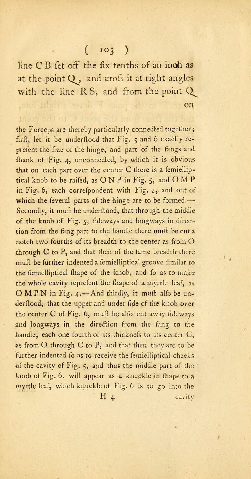 ( 1^3 ) line C B fet off the fix tenths of an inoh as at the point Q, and crofs it at right angles with the line R S, and from the point Q^ on the Forceps are thereby particularly conneiSled together; firft, let it be underftood that Fig. 5 and 6 exactly re- prefent the fize of the hinge, and part of the fangs and ihank of Fig. 4, unconneded, by which it is obvious that on each part over the center C there is a femiellip- tical knob to be raifed, as O N P in Fig. 5, and O M P in Fig. 6, each correfpondent with Fig. 4, and out of which the feveral parts of the hinge are to be formed.— Secondly, it nnuft be underltood, that through the middle of the knob of Fig. 5, fideways and longways in direc- tion from the fang part to the handle there muH be cut a notch two fourths of its breadth to the center as from O through C to P, and that then of the fame breadth there mufl be further indented a femielliptical groove fimilar to the femielliptical fhape of the knob, and fo as to make the whole cavity reprefent the fhape of a myrtle leafj as O M P N in Fig. 4.—And thirdly, it muli alfo be un- derdood, that the upper and under fide pf ths^ knob over the center C of Fig. 6, muft be alfo cut away Tideways and longways in the direilion from the fang to the handle, each one fourth of its thicknefs to its center C, as from O through C to P, and that then they are to be further indented fo as to receive the femielliptical cheeks cf the cavity of Fig. 5, and thus the middle part of the knob of Fig. 6. will appear as a knuckle in fhape to a !77yrtle leaf, which knuckle of Fig. 6 is to go into the H 4 cavity