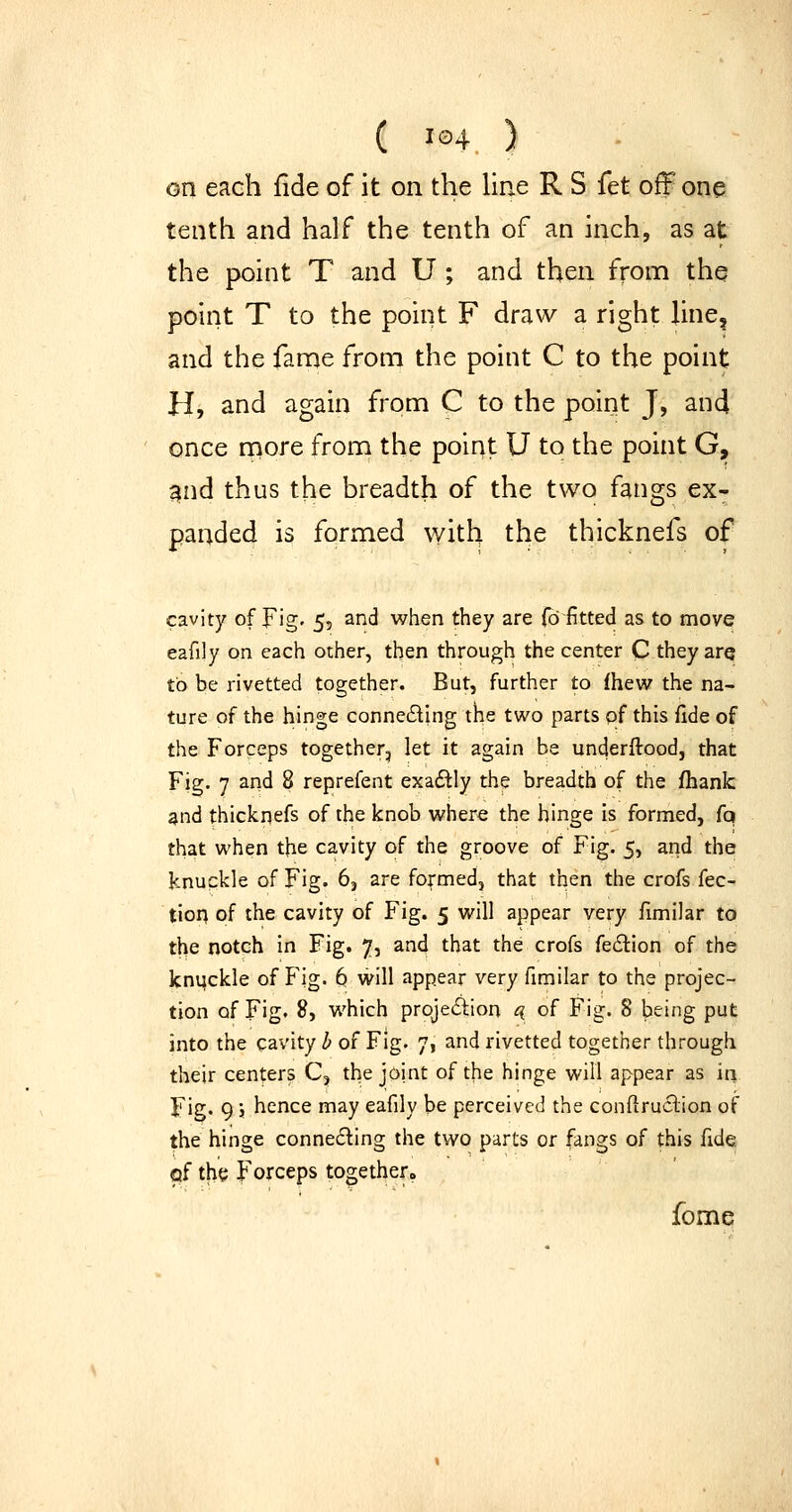 on each fide of it on the liae R S fet off one tenth and half the tenth of an inch, as at the point T and U ; and then from the point T to the point F draw a right line, and the fame from the point C to the point H, and again from C to the point J, and once rnore from the point U to the point G, ^nd thus the breadth of the two fangs ex- panded is formed with the thicknefs of cavity of Fig' 5? and when they are {b fitted as to move eafily on each other, then through the center C they arq to be rivetted together. But, further to fhew the na- ture of the hinge conneding the two parts of this fide of the Forceps together, let it again be underftood, that Fig. 7 and 8 reprefent exadly the breadth of the fhankr ^nd thickpefs of the knob where the hinge is formed, (q that when the cavity of the groove of Fig. 5, and the knuckle of Fig. 6, are formed, that then the crofs fec- tiop of the cavity of Fig. 5 will appear very fimilar to the notch in Fig. 7, and that the crofs feilion of the kntjckle of Fig. 6 will appear very fimilar to the projec- tion of Fig. 8, which projeiSlion q of Fig. 8 being put into the cavity b of Fig. 7, and rivetted together through their centers C, the joint of the hinge will appear as iri Fig. 9; hence may eafily be perceived the conflruclion of the hinge connecting the two parts or fangs of this fide of the Forceps together. fome