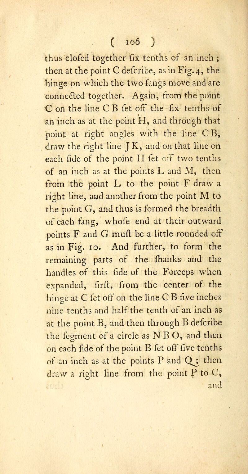 thus clofed together fix tenths of an inch ; then at the point C defcribe, as in Fig. 4, the hinge on which the two fan2;s move and are conne(5led together. Again, from the point C on the Une C B fet off the fix tenths of an inch as at the point H, and through that point at right angles with the Hne C B, draw the right hne J K, and on that hne on each fide of the point H fet oif two tenths of an inch as at the points L and M, then from the point L to the point F draw a right hne, aad another from the point M to the point G, and thus is formed the breadth of each fang, whofe end at their outward points F and G muft be a httle rounded off as in Fig. 10. And further, to form the remaining parts of the fhanks and the handles of this fide of the Forceps when expanded, firft, from the center of the hinoe at C fet off on the hne C B five inches nine tenths and half the tenth of an inch as at the point B, and then through B defcribe the fesment of a circle as N B O, and then on each fide of the point B fet off five tenths of an inch as at the points P and Qj^ then draw a right line from the point P to C, and