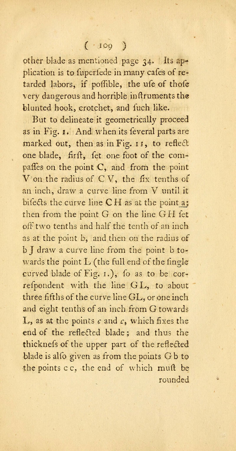 ( ^^9 ) er blade as mentioned page 34. Its ap- plication is to fuperfede in many cafes of re- tarded labors, if poffible, the ufe of thofe very dangerous and horrible inftruments the blunted hook, crotchet, and fuch like. But to delineate it geometrically proceed as in Fig. i. And when its feveral parts are marked out, then as in Fig. 11, to refle6t one blade, iirft, fet one foot of the com* palTes on the point C, and fronn the point V on the radius of C V, the fix tenths of an inch, draw a curve line from V until it bife£ls the curve line C H as at the point a; then from the point G on the line G H {et off two tenths and half the tenth of an inch as at the point b, and then on the radius of b J draw a curve line from the point b to- wards the point L (the full end of the fingle curved blade of Fig. i.), fo as to be cor- refpondent with the line GL, to about three fifths of the curve line GL, or one inch and eight tenths of an inch from G towards L, as at the points c and c, which fixes the end of the reflected blade; and thus the thicknefs of the upper part of the reflected blade is alfo given as from the points: G b to the points c c, the end of which muft be rounded