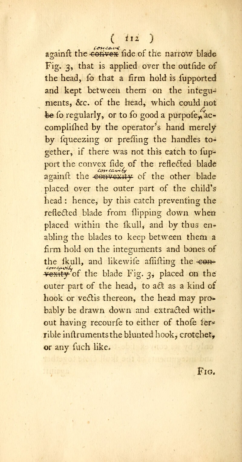 againft the convex fide of the narrow blade Fig. 3, that is applied over the outfide of the head, fo that a firm hold is fupported and kept between them on the integu- ments, &c. of the head, which cofuH not fee fo regularly, or to fo good a purpofe^ ac- compliflied by the operator's hand merely by fqueezing or prciling the handles to- gether, if there was not this catch to fup- port the convex fide of the reflected bladfe againfl the convexity of the other blade . placed over the outer part of the child's head : hence, by this catch preventing the refiedted blade from flipping down when placed within the Ikull, and bj thus en- abling the blades to keep between them a firm hold on the integ-uments and bones of the Ikull, and hkewife afTifting the con' VGxity of the blade Fig. 3, placed on the outer part of the head, to a£l as a kind of hook or ve6lis thereon, the head may pro- bably be drawn down and extracted with- out havincr recourfe to either of thofe ler*- rible inflrumentsthe blunted hook, crotchet, or any fuch like. Fio.