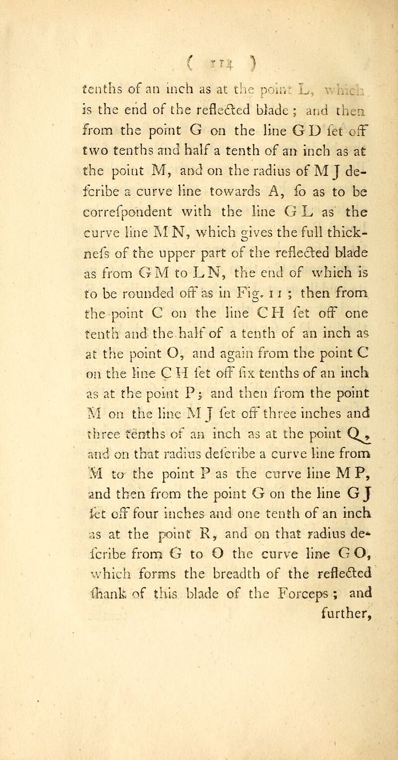 tenths of an inch as at the poln: L^ viiicn. is the end of the reflei^ed blade ; and thea from the pohit G on the line G D fet off two tenths and half a tenth of an inch as at the point M, and on the radius of M J de- fcribe a curve line towards A, fo as to be correfpoudent with the line G L as the curve line MN, which gives the full thick- nefs of the upper part of the reflected blade as from GM to LN, the end of which is to be rounded off as in Fig, 11 ; then from, the-point C on the line CH fet off one tenth and the half of a tenth of an inch as at the point O, and again from the point C on the line C H let off fix tenths of an inch as at the point P5 and then from the point M on the line M J Ctt off three inches and three tenths of an inch as at the point Q» and on that radius deleribe a curve line from 'M to the point F as the curve line M P, and then from the point G on the line G J fet off four inches and one tenth of an inch as at the point R, and on that radius de* fcribe from G to O the curve line G O, which forms the breadth of the refle6led ■(liank of this blade of the Forceps ; and further,