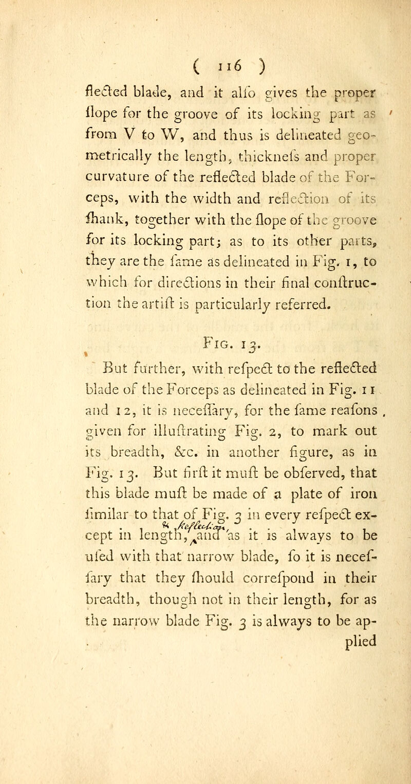 flefled bla<:le, and it alib gives the proper Hope for the groove of its locking part as from V to W, and thus is dehneated geo- metrically the lengthy thicknefs and proper curvature of the reflected blade of the For- ceps, with the width and rcfieclioa of its ihank, together with the flope of the groove for its locking part; as to its other parts, they are the fame as delineated in Fig. i, to which for diregions in their final conftruc- tion theartift is particularly referred. Fig. I ^. But farther, with refpect to the refte£led blade of the Forceps as delineated in Fig. 11 and 12, it is neceilary, for the fame reafons . given for iliuftrating Fig, 2, to mark out its breadth, &:c. in another figure, as in Fig. 13. But firft it mufl be obferved, that this blade muft be made of a plate of iron fimilar to that of Fig:, q, in every refpecSl ex- cept m length,^and as it is always to be ufed with that narrow blade, {o it is necef- fary that they fliould correfpond in their breadth, though not in their length, for as the narrow blade Fig. 3 is always to be ap- plied