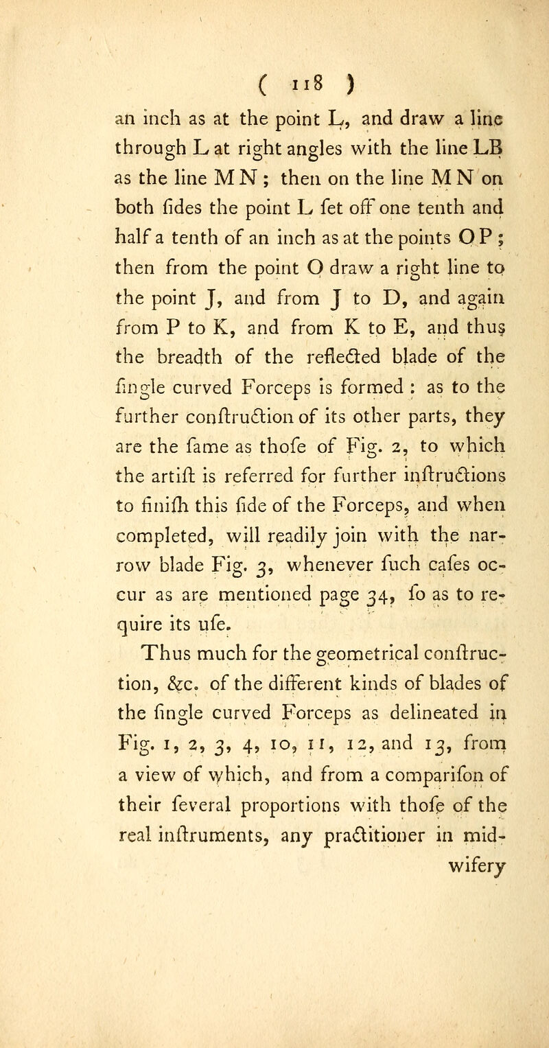 an inch as at the point L, and draw a line through L at right angles with the line LB as the line MN ; then on the line M N on both fides the point L fet off one tenth and half a tenth of an inch as at the points O P ; then from the point O draw a right line to the point J, and from J to D, and again from P to K, and from K to E, aiid thus the breadth of the refleifted blade of the fingle curved Forceps is formed : as to the further conil:ru(£lion of its other parts, they are the fame as thofe of Fig. 2, to which the artift is referred for further inftrudions to finifh this fide of the Forceps, and when completed, will rpadily join with the nar- row blade Fig. 3, whenever fuch cafes oc- cur as are mentioned page 34, lo as to re- quire its life. Thus much for the geometrical conflruc- tion, &c. of the different kinds of blades of the fingle curved Forceps as delineated in Fig. I, 2, 3, 4, 10, ir, 12, and 13, from a view of which, and from a comparifon of their feveral proportions with thofp of the real inilruments, any praditioner in mid- wifery