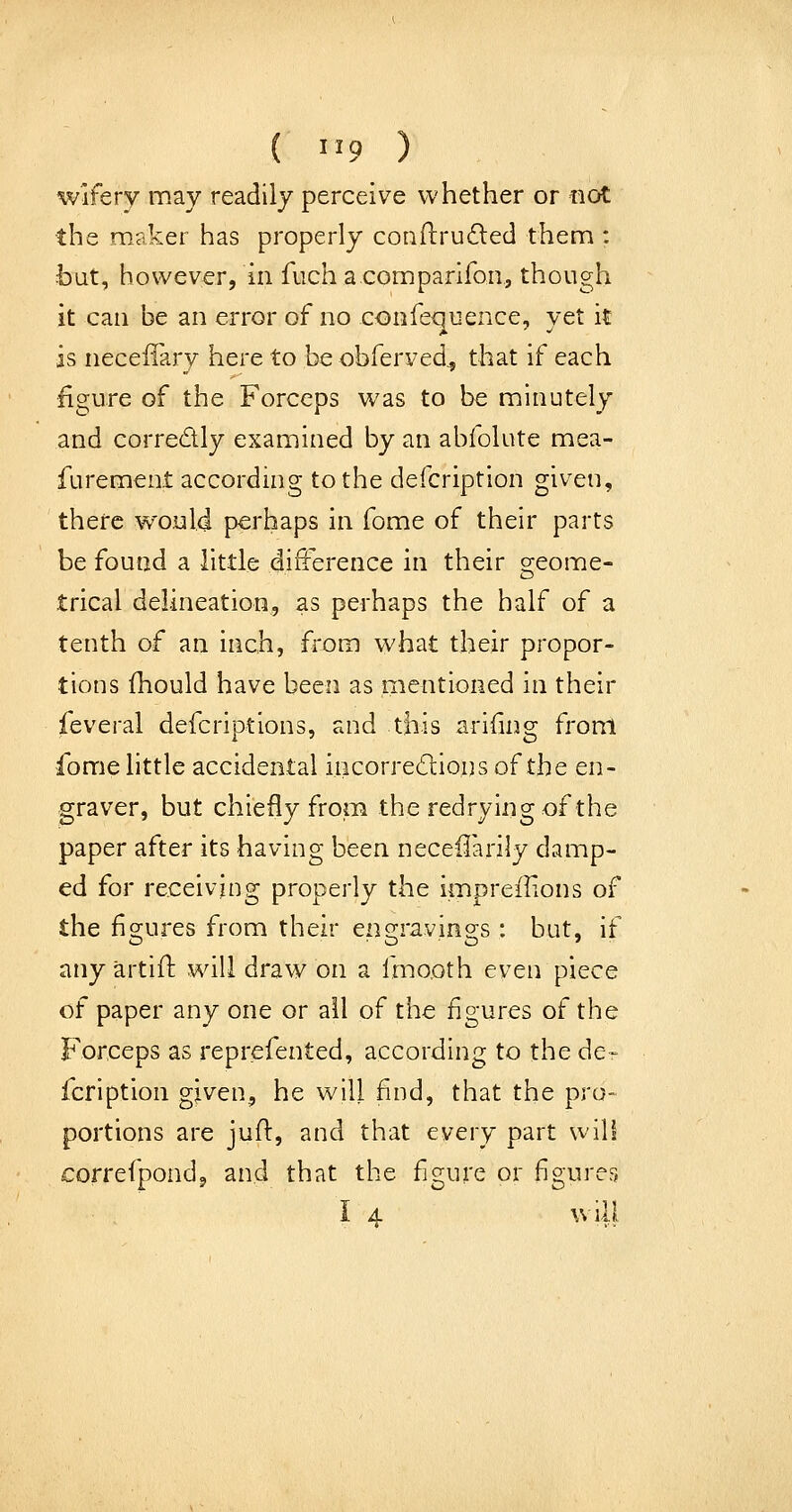 ( 1^9 ) wiferv may readily perceive whether or not the maker has properly conftrufted them : ■but, however, in fuch a comparifon, though it can be an error of no confequence, vet it is neceffary here to be obferved^ that if each figure of the Forceps was to be minutely and corredly examined by an abfolute mea- furement according to the defcription given, there would perhaps in fome of their parts be found a little difterence in their greome- trical delineation, as perhaps the half of a tenth of an inch, from what their propor- tions fhould have been as mentioned in their feveral defcriptions, and this ariiing front fome little accidental iiicorredions of the en- graver, but chiefly from the redryingof the paper after its having been neceffarily damp- ed for receiving properly the impreilions of the fi2;ures from their en2;ravinors : but, if any artifl will draw on a Imo.oth even piece of paper any one or all of the figures of the Forceps as reprefented, according to the de- fcription given, he will find, that the pro- portions are juifl:, and that every part will correfpondj and that the figure or figures