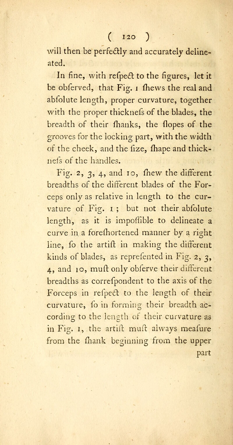 will then be perfedlj and accurately deline- ated. In fine, with refpe^l to the figures, let it be obferved, that Fig. i fhews the real and abfolute length, proper curvature, together with the proper thicknefs of the blades, the breadth of their flianks, the (lopes of the grooves for the locking part, with the width of the cheek, and the fize, fhape and thick- nefs of the handles. Fig. 2, 3, 4, and 10, fhew the different breadths of the different blades of the For- ceps only as relative in length to the cur- vature of Fig. I ; but not their abfolute length, as it is impoflible to delineate a curve in, a forefhortened manner by a right line, fo the artift in making the different kinds of blades, as reprefented in Fig. 2, 3, 4, and 10, muO: only obferve their different breadths as correfpondent to the axis of the Forceps in refpe6l to the length of their curvature, fo in forming their breadth ac- cordino; to the lencth of their curvature as in Fig. I, the artifl mufl always meafure from the fhank beginning from the upper part