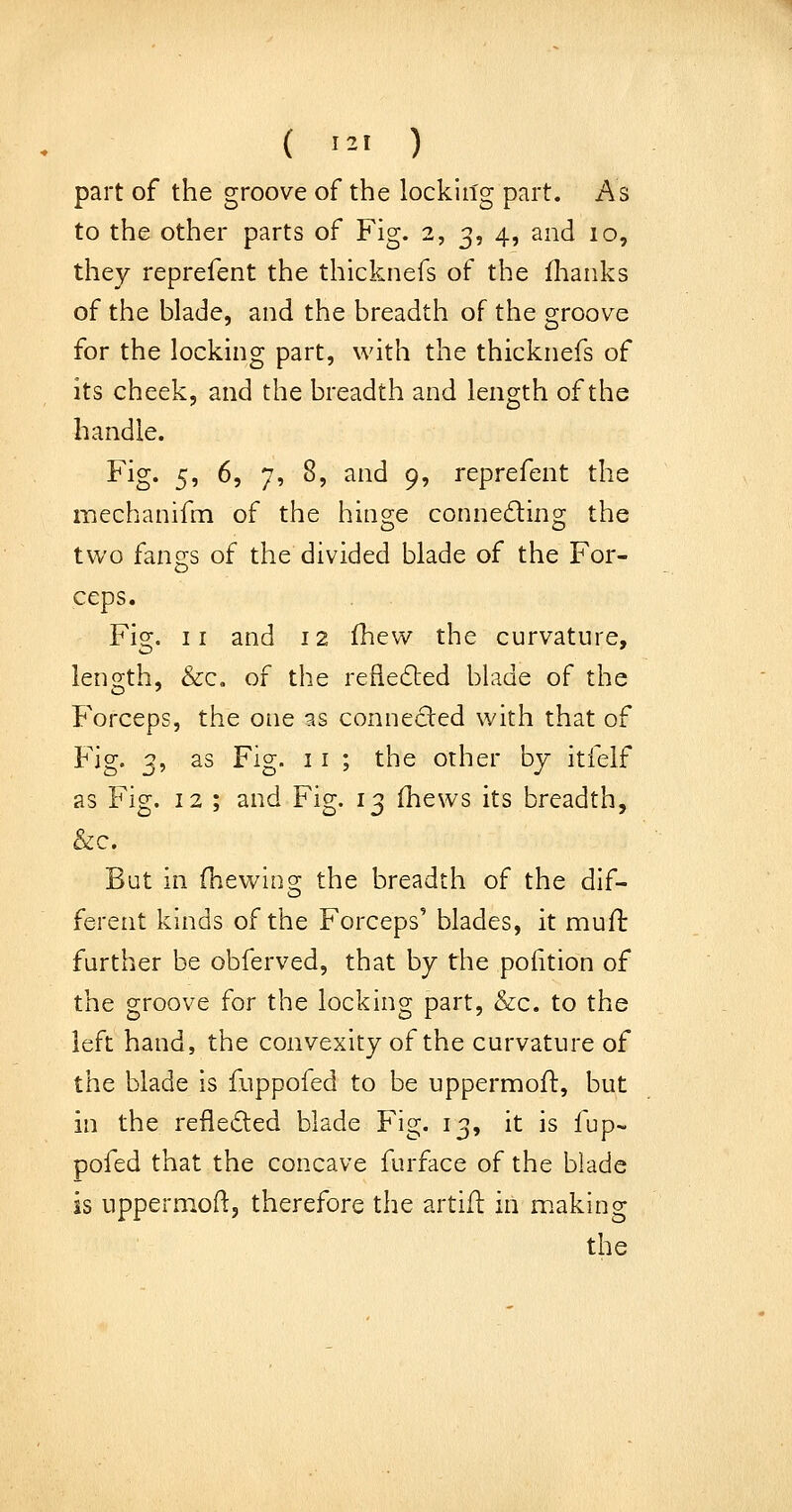 ( '^-' ) part of the groove of the lockin'g part. As to the other parts of Fig. 2, 3, 4, and 10, they reprefent the thicknefs of the flianks of the blade, and the breadth of the groove for the locking part, with the thicknefs of its cheek, and the breadth and length of the handle. Fig. 5, 6, 7, 8, and 9, reprefent the mechanifm of the hinge conneding the two fangs of the divided blade of the For- ceps. Fig. II and 12 fhew the curvature, length, &c, of the refledled blade of the Forceps, the one as connected with that of Fig. 3, as Fig. 11 ; the other by itfelf as Fig. 12 ; and Fig. 13 fhews its breadth, &c. But in fhewino; the breadth of the dif- ferent kinds of the Forceps' blades, it muH: further be obferved, that by the pofition of the groove for the locking part, &c. to the left hand, the convexity of the curvature of the blade is fuppofed to be uppermoft, but in the reflected blade Fig. 13, it is fup~ pofed that the concave furface of the blade is uppermoH;, therefore the artifl in making the