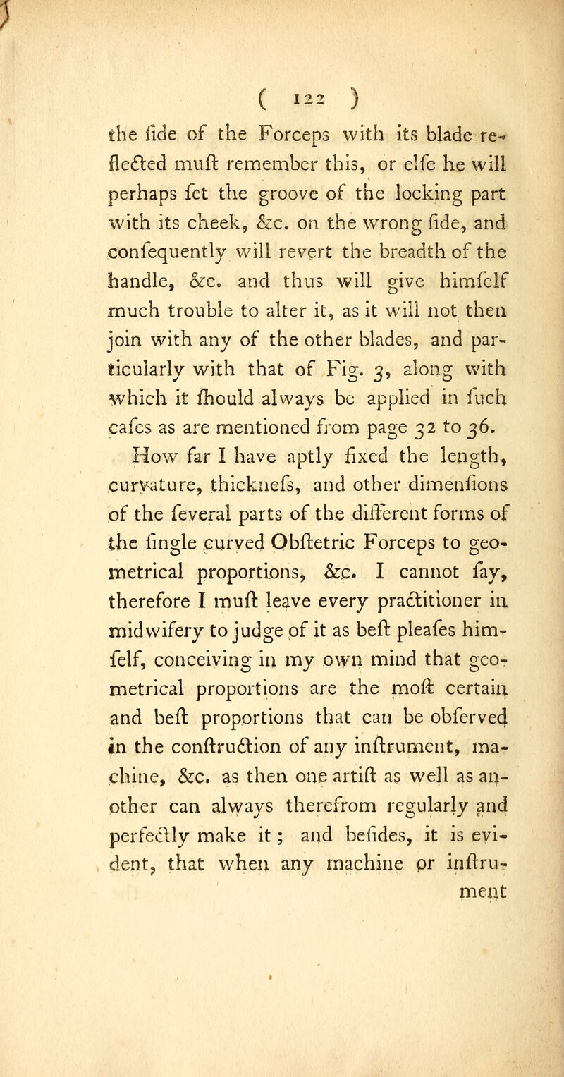 the fide of the Forceps with its blade re- fle£led mull: remember this, or elfe he will perhaps fet the groove of the locking part with its cheek, &c. on the wrong fide, and confequently will revert the breadth of the handle, &c. and thus will give himfelf much trouble to alter it, as it will not then join with any of the other blades, and par- ticularly with that of Fig. 3, along with which it fhould always be applied in fuch cafes as are mentioned from page 32 to ^6. How far I have aptly fixed the length, curvature, thicknefs, and other dimenfions of the feveral parts of the different forms of the fingle curved Qbfiietric Forceps to geo- metrical proportions, &c. I cannot fay, therefore I muft leave every praditioner in midwifery to judge of it as befi: pleafes him- felf, conceiving in my own mind that geo- metrical proportions are the mofi: certain and befl proportions that can be obferve4 in the conftrudlion of any infi;rument, ma- chine, &c. as then one artift as well as an- other can always therefrom regularly and perfedly make it; and befides, it is evi- dent, that when any machine pr infi:ru- ment