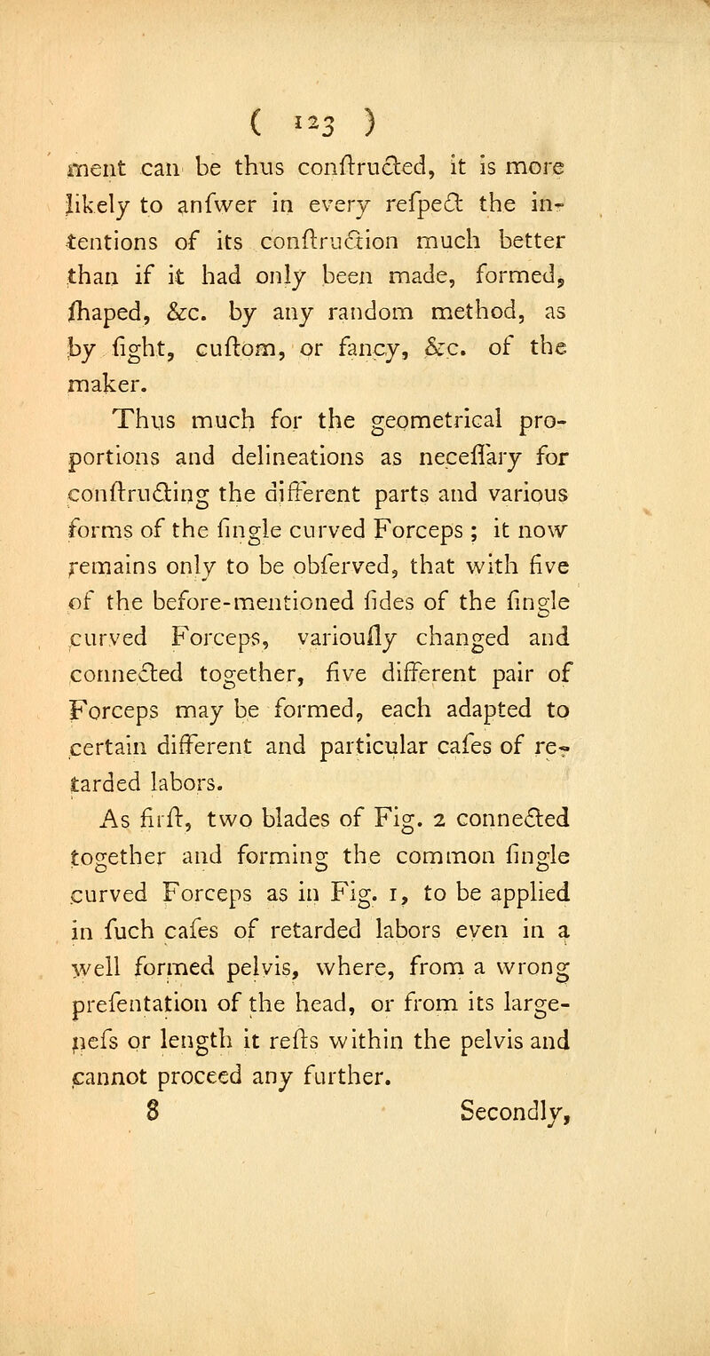 meat can be thus conftrucled, it is more likely to anfwer in every refped the in- tentions of its conflrii^tion much better than if it had only been made, formed, {haped, &c. by any random method, as by iight, cuftom, or fancy, !&,c. of the maker. Thns much for the geometrical pro- portions and delineations as neceffary for conftruding the different parts and various forms of the fingle curved Forceps ; it now remains only to be obferved, that with five of the before-mentioned fides of the fingle ,curved Forceps, variouily changed and connected together, five different pair of Forceps may be formed, each adapted to certain different and particular cafes of re« tarded labors. As firfl:, two blades of Fig. 2 connected together and forming the common fingle .curved Forceps as in Fig. i, to be applied in fuch cafes of retarded labors even in a well formed pelvis, where, from a wrong prefentation of the head, or from its large- pcfs or length it refls within the pelvis and cannot proceed any further. 8 Secondly,