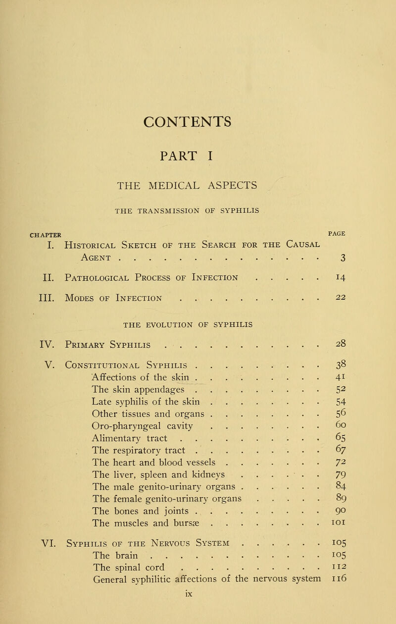 CONTENTS PART I THE MEDICAL ASPECTS THE TRANSMISSION OF SYPHILIS CHAPTER PAGE I, Historical Sketch of the Search for the Causal Agent 3 n. Pathological Process of Infection ..... 14 III. Modes of Infection 22 THE evolution OF SYPHILIS IV. Primary Syphilis 28 V. Constitutional Syphilis 3^ Affections of the skin 41 The skin appendages 5^ Late syphilis of the skin 54 Other tissues and organs 5^ Oro-pharyngeal cavity 60 Alimentary tract 65 The respiratory tract ^7 The heart and blood vessels 7^ The liver, spleen and kidneys ....... 79 The male genito-urinary organs 84 The female genito-urinary organs 89 The bones and joints 9° The muscles and bursse loi VI. Syphilis of the Nervous System 105 The brain 105 The spinal cord 112 General syphilitic affections of the nervous system 116