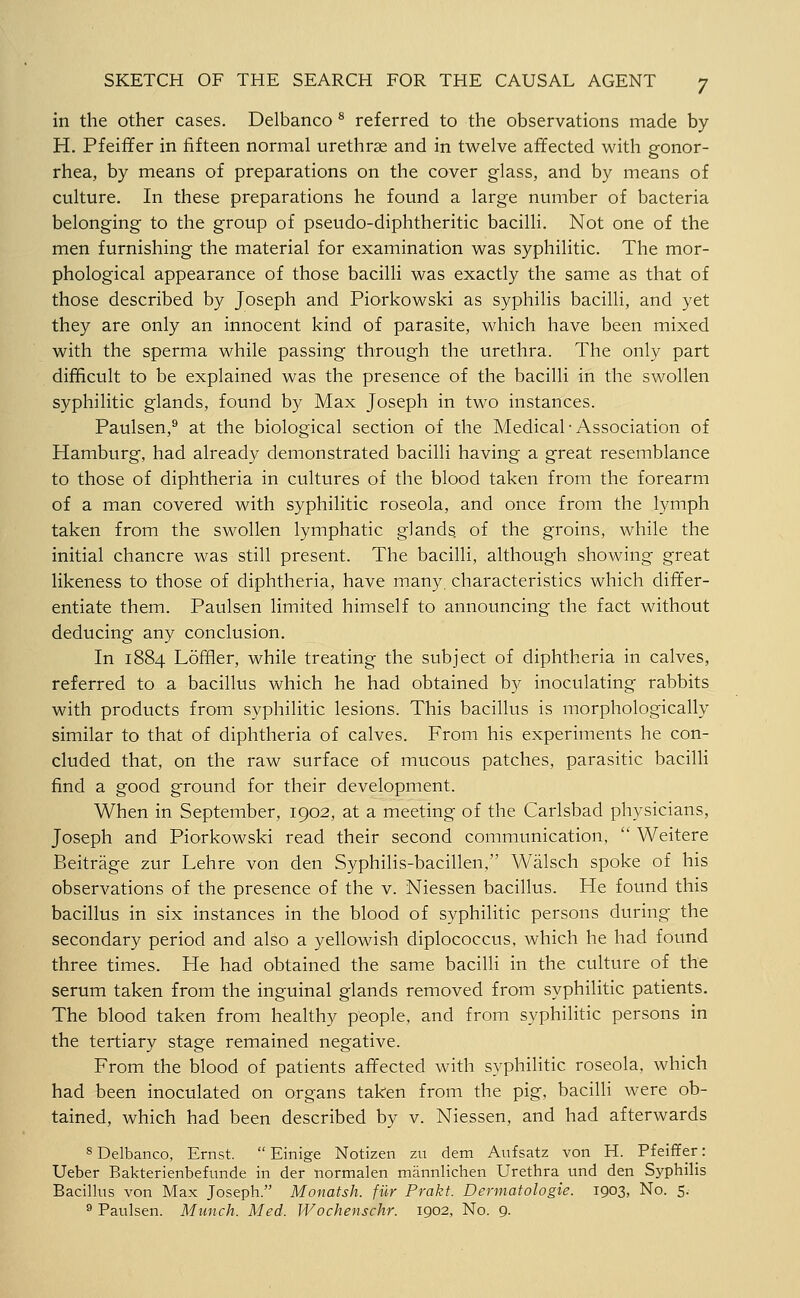 in the other cases. Delbanco ^ referred to the observations made by H. Pfeiffer in fifteen normal urethrse and in twelve affected with gonor- rhea, by means of preparations on the cover glass, and by means of culture. In these preparations he found a large number of bacteria belonging to the group of pseudo-diphtheritic bacilli. Not one of the men furnishing the material for examination was syphilitic. The mor- phological appearance of those bacilli was exactly the same as that of those described by Joseph and Piorkowski as syphilis bacilli, and yet they are only an innocent kind of parasite, which have been mixed with the sperma while passing through the urethra. The only part difficult to be explained was the presence of the bacilli iii the swollen syphilitic glands, found by Max Joseph in two instances. Paulsen,® at the biological section of the Medical-Association of Hamburg, had already demonstrated bacilli having a great resemblance to those of diphtheria in cultures of the blood taken from the forearm of a man covered with syphilitic roseola, and once from the lymph taken from the swollen lymphatic glands of the groins, while the initial chancre was still present. The bacilli, although showing great likeness to those of diphtheria, have many, characteristics which differ- entiate them. Paulsen limited himself to announcing the fact without deducing any conclusion. In 1884 Loffler, while treating the subject of diphtheria in calves, referred to a bacillus which he had obtained by inoculating rabbits with products from syphilitic lesions. This bacillus is morphologically similar to that of diphtheria of calves. From his experiments he con- cluded that, on the raw surface of mucous patches, parasitic bacilli find a good ground for their development. When in September, 1902, at a meeting of the Carlsbad physicians, Joseph and Piorkowski read their second communication,  Weitere Beitrage zur Lehre von den Syphilis-bacillen, Walsch spoke of his observations of the presence of the v. Niessen bacillus. He found this bacillus in six instances in the blood of syphilitic persons during the secondary period and also a yellowish diplococcus, which he had found three times. He had obtained the same bacilli in the culture of the serum taken from the inguinal glands removed from syphilitic patients. The blood taken from healthy people, and from syphilitic persons in the tertiary stage remained negative. From the blood of patients affected with syphilitic roseola, which had been inoculated on organs taken from the pig, bacilli were ob- tained, which had been described by v. Niessen, and had afterwards 8 Delbanco, Ernst.  Einige Notizen zu dem Anfsatz von H. Pfeiffer: Ueber Bakterienbefunde in der normalen mannlichen Urethra und den Syphilis Bacillus von Max Joseph. Monatsh. fiir Prakt. Dermatologie. 1903, No. 5. ^ Paulsen. Munch. Med. Wochenschr. 1902, No. 9.