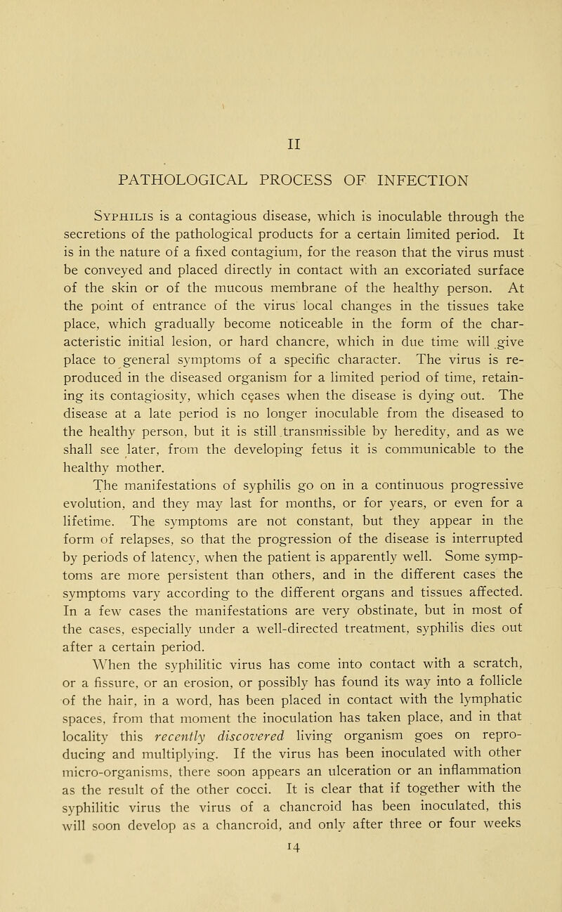 PATHOLOGICAL PROCESS OF INFECTION Syphilis is a contagious disease, which is inoculable through the secretions of the pathological products for a certain limited period. It is in the nature of a fixed contagium, for the reason that the virus must be conveyed and placed directly in contact with an excoriated surface of the skin or of the mucous membrane of the healthy person. At the point of entrance of the virus local changes in the tissues take place, which gradually become noticeable in the form of the char- acteristic initial lesion, or hard chancre, which in due time will .give place to general symptoms of a specific character. The virus is re- produced in the diseased organism for a limited period of time, retain- ing its contagiosity, which ceases when the disease is dying out. The disease at a late period is no longer inoculable from the diseased to the healthy person, but it is still transmissible by heredity, and as we shall see later, from the developing fetus it is communicable to the healthy mother. The manifestations of syphilis go on in a continuous progressive evolution, and they may last for months, or for years, or even for a lifetime. The symptoms are not constant, but they appear in the form of relapses, so that the progression of the disease is interrupted by periods of latency, when the patient is apparently well. Some symp- toms are more persistent than others, and in the different cases the symptoms vary according to the different organs and tissues affected. In a few cases the manifestations are very obstinate, but in most of the cases, especially under a well-directed treatment, syphilis dies out after a certain period. When the syphilitic virus has come into contact with a scratch, or a fissure, or an erosion, or possibly has found its way into a follicle of the hair, in a word, has been placed in contact with the lymphatic spaces, from that moment the inoculation has taken place, and in that locality this recently discovered living organism goes on repro- ducing and multiplying. If the virus has been inoculated with other micro-organisms, there soon appears an ulceration or an inflammation as the result of the other cocci. It is clear that if together with the syphilitic virus the virus of a chancroid has been inoculated, this will soon develop as a chancroid, and only after three or four weeks 14