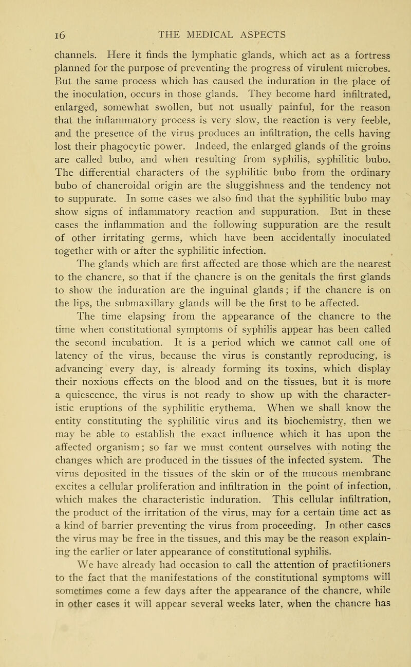 channels. Here it finds the lymphatic glands, which act as a fortress planned for the purpose of preventing the progress of virulent microbes. But the same process which has caused the induration in the place of the inoculation, occurs in those glands. They become hard infiltrated, enlarged, somewhat swollen, but not usually painful, for the reason that the inflammatory process is very slow, the reaction is very feeble, and the presence of the virus produces an infiltration, the cells having lost their phagocytic power. Indeed, the enlarged glands of the groins are called bubo, and when resulting from syphilis, syphilitic bubo. The differential characters of the syphilitic bubo from the ordinary bubo of chancroidal origin are the sluggishness and the tendency not to suppurate. In some cases we also find that the syphilitic bubo may show signs of inflammatory reaction and suppuration. But in these cases the inflammation and the following suppuration are the result of other irritating germs, which have been accidentally inoculated together with or after the syphilitic infection. The glands which are first affected are those which are the nearest to the chancre, so that if the chancre is on the genitals the first glands to show the induration are the inguinal glands; if the chancre is on the lips, the submaxillary glands will be the first to be affected. The time elapsing from the appearance of the chancre to the time when constitutional symptoms of syphilis appear has been called the second incubation. It is a period which we cannot call one of latency of the virus, because the virus is constantly reproducing, is advancing every day, is already forming its toxins, which display their noxious effects on the blood and on the tissues, but it is more a quiescence, the virus is not ready to show up with the character- istic eruptions of the syphilitic erythema. When we shall know the entity constituting the syphilitic virus and its biochemistry, then we may be able to establish the exact influence which it has upon the affected organism; so far we must content ourselves with noting the changes which are produced in the tissues of the infected system. The virus deposited in the tissues of the skin or of the mucous membrane excites a cellular proliferation and infiltration in the point of infection, which makes the characteristic induration. This cellular infiltration, the product of the irritation of the virus, may for a certain time act as a kind of barrier preventing the virus from proceeding. In other cases the virus may be free in the tissues, and this may be the reason explain- ing the earlier or later appearance of constitutional syphilis. We have already had occasion to call the attention of practitioners to the fact that the manifestations of the constitutional symptoms will sometimes come a few days after the appearance of the chancre, while in other cases it will appear several weeks later, when the chancre has