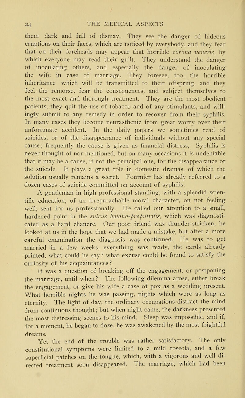 them dark and full of dismay. They see the danger of hideous eruptions on their faces, which are noticed by everybody, and they fear that on their foreheads may appear that horrible corona veneris, by which everyone may read their guilt. They understand the danger of inoculating others, and especially the danger of inoculating the wife in case of marriage. They foresee, too, the horrible inheritance which will be transmitted to their offspring, and they feel the remorse, fear the consequences, and subject themselves to the most exact and thorough treatment. They are the most obedient patients, they quit the use of tobacco and of any stimulants, and will- ingly submit to any remedy in order to recover from their syphilis. In many cases they become neurasthenic from great worry over their unfortunate accident. In the daily papers we sometimes read of suicides, or of the disappearance of individuals without any special cause; frequently the cause is given as financial distress. S3^philis is never thought of nor mentioned, but on many occasions it is undeniable that it may be a cause, if not the principal one, for the disappearance or the suicide. It plays a great role in domestic dramas, of which the solution usually remains a secret. Fournier has already referred to a dozen cases of suicide committed on account of syphilis. A gentleman in high professional standing, with a splendid scien- tific education, of an irreproachable moral character, on not feeling well, sent for us professionally. He called our attention to a small, hardened point in the sulcus balano-preputialis, which was diagnosti- cated as a hard chancre. Our poor friend was thunder-stricken, he looked at us in the hope that we had made a mistake, but after a more -careful examination the diagnosis wa? confirmed. He was to get •married in a few weeks, everything was ready, the cards already •printed, what could he say? what excuse could be found to satisfy the curiosity of his acquaintances? It was a question of breaking off the engagement, or postponing the marriage, until when ? The following dilemma arose, either break the engagement, or give his wife a case of pox as a wedding present. What horrible nights he was passing, nights which were as long as eternity. The light of day, the ordinary occupations distract the mind from continuous thought; but when night came, the darkness presented the most distressing scenes to his mind. Sleep was impossible, and if, for a moment, he began to doze, he was awakened by the most frightful dreams. Yet the end of the trouble was rather satisfactory. The only constitutional symptoms were limited to a mild roseola, and a few superficial patches on the tongue, which, with a vigorous and well di- rected treatment soon disappeared. The marriage, which had been