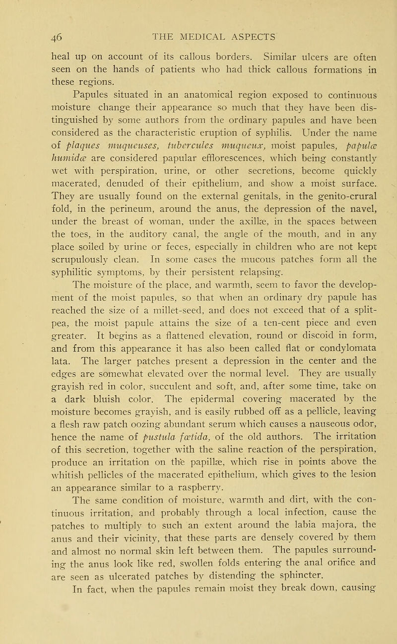 heal up on account of its callous borders. Similar ulcers are often seen on the hands of patients who had thick callous formations in these regions. Papules situated in an anatomical region exposed to continuous moisture change their appearance so much that they have been dis- tinguished b}' some authors from the ordinary papules and have been considered as the characteristic eruption of syphilis. Under the name of plaques nmqueuses, tuhercules ntuqueux, moist papules, papula; hufindce are considered papular efflorescences, which being constantly wet with perspiration, urine, or other secretions, become quickly macerated, denuded of their epithelium, and show a moist surface. They are usually found on the external genitals, in the genito-crural fold, in the perineum, around the anus, the depression of the navel, under the breast of woman, under the axillae, in the spaces between the toes, in the auditory canal, the angle of the mouth, and in any place soiled b}' urine or feces, especially in children who are not kept scrupulously clean. In some cases the mucous patches form all the syphilitic symptoms, by their persistent relapsing. The moisture of the place, and warmth, seem to favor the develop- ment of the moist papules, so that when an ordinary dry papule has reached the size of a millet-seed, and does not exceed that of a split- pea, the moist papule attains the size of a ten-cent piece and even greater. It begins as a flattened elevation, round or discoid in form, and from this appearance it has also been called flat or condylomata lata. The larger patches present a depression in the center and the edges are somewhat elevated over the normal level. They are usually grayish red in color, succulent and soft, and, after some time, take on a dark bluish color. The epidermal covering macerated by the moisture becomes grayish, and is easily rubbed ofif as a pellicle, leaving a flesh raw patch oozing abundant serum which causes a nauseous odor, hence the name of pustitla fcrtida, of the old authors. The irritation of this secretion, together with the saline reaction of the perspiration, produce an irritation on the papillae, which rise in points above the whitish pellicles of the macerated epithelium, which gives to the lesion an appearance similar to a raspberry. The same condition of moisture, warmth and dirt, with the con- tinuous irritation, and probably through a local infection, cause the patches to multiply to such an extent around the labia majora, the anus and their vicinity, that these parts are densely covered by them and almost no normal skin left between them. The papules surround- ing the anus look like red, swollen folds entering the anal orifice and are seen as ulcerated patches by distending the sphincter. In fact, when the papules remain moist they break down, causing