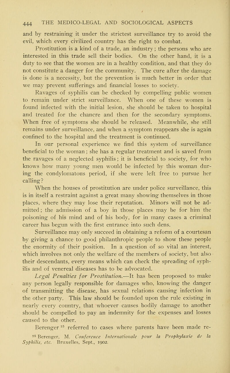 and by restraining it under the strictest surveillance try to avoid the evil, which every civilized country has the right to combat. Prostitution is a kind of a trade, an industry; the persons who are interested in this trade sell their bodies. On the other hand, it is a duty to see that the women are in a healthy condition, and that they do not constitute a danger for the community. The cure after the damage is done is a necessity, but the prevention is much better in order that we may prevent sufferings and financial losses to society. Ravages of syphilis can be checked by compelling public women to remain under strict surveillance. When one of these women is found infected with the initial lesion, she should be taken to hospital and treated for the chancre and then for the secondary symptoms. When free of symptoms she should be released. Meanwhile, she still remains under surveillance, and when a symptom reappears she is again confined to the hospital and the treatment is continued. In our personal experience we find this system of surveillance beneficial to the woman; she has a regular treatment and is saved from the ravages of a neglected syphilis; it is beneficial to society, for who knows how many young men would be infected by this woman dur- ing the condylomatous period, if she were left free to pursue her calling? When the houses of prostitution are under police surveillance, this is in itself a restraint against a great many showing themselves in those places, where they may lose their reputation. Minors will not be ad- mitted ; the admission of a boy in those places may be for him the poisoning of his mind and of his body, for in many cases a criminal career has begun with the first entrance into such dens. Surveillance may only succeed in obtaining a reform of a courtesan by giving a chance to good philanthropic people to show these people the enormity of their position. In a question of so vital an interest, which involves not only the welfare of the members of society, but also their descendants, every means which can check the spreading of syph- ilis and of venereal diseases has to be advocated. Legal Penalties for Prostitution.—It has been proposed to make any person legally responsible for damages who, knowing the danger of transmitting the disease, has sexual relations causing infection in the other party. This law should be founded upon the rule existing in nearly every country, that whoever causes bodily damage to another should be compelled to pay an indemnity for the expenses and losses caused to the other. Berenger ^^ referred to cases where parents have been made re- ^5 Berenger, M. Conference Internationale pour la Prophylaxie de la Syphilis, etc. Bruxelles, Sept., 1902.