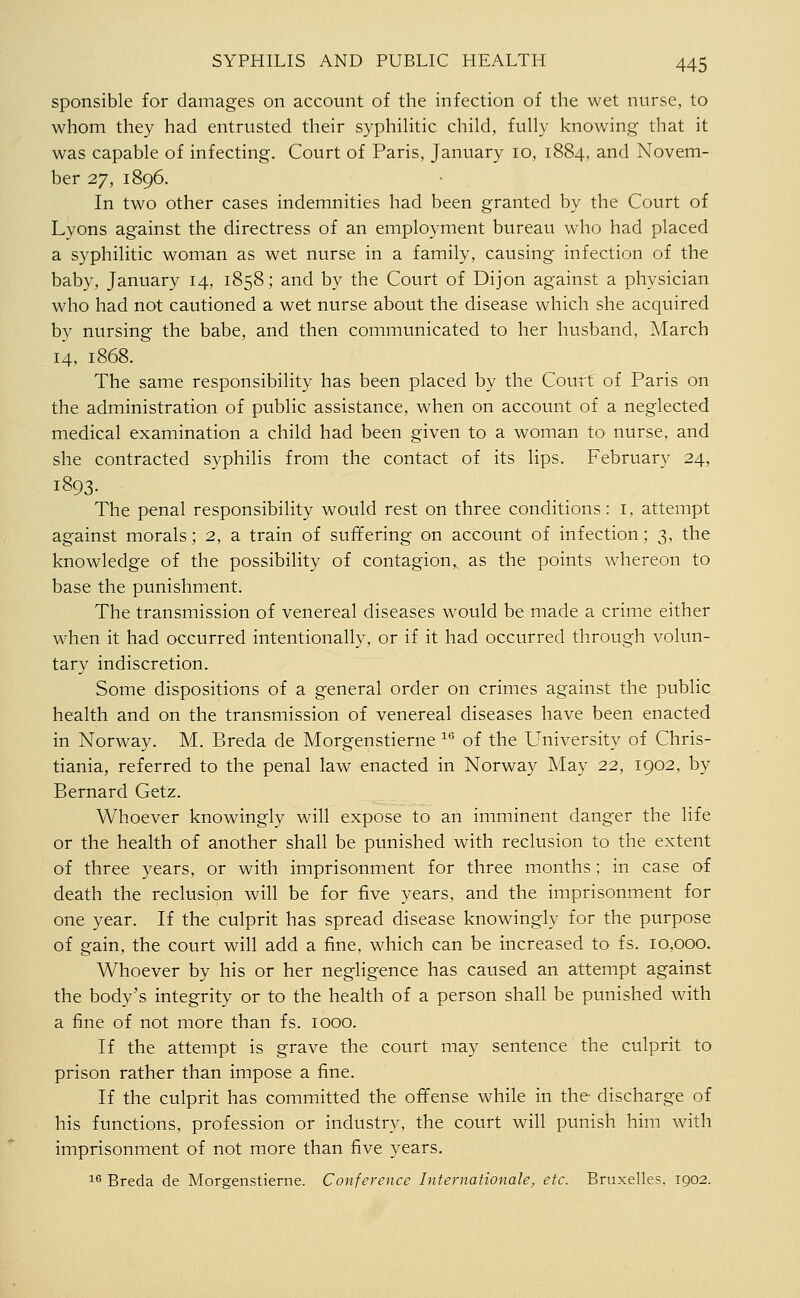 sponsible for damages on account of the infection of the wet nurse, to whom they had entrusted their syphihtic child, fully knowing that it was capable of infecting. Court of Paris, January 10, 1884. and Novem- ber 27, 1896. In two other cases indemnities had been granted by the Court of Lyons against the directress of an employment bureau who had placed a syphilitic woman as wet nurse in a family, causing infection of the baby, January 14, 1858; and by the Court of Dijon against a physician who had not cautioned a wet nurse about the disease which she acquired by nursing the babe, and then communicated to her husband, March 14, 1868. The same responsibility has been placed by the Court of Paris on the administration of public assistance, when on account of a neglected medical examination a child had been given to a woman to nurse, and she contracted syphilis from the contact of its lips. February 24, 1893. The penal responsibility would rest on three conditions: i, attempt against morals; 2, a train of suffering on account of infection; 3, the knowledge of the possibility of contagion,, as the points whereon to base the punishment. The transmission of venereal diseases would be made a crime either when it had occurred intentionally, or if it had occurred through volun- tary indiscretion. Some dispositions of a general order on crimes against the public health and on the transmission of venereal diseases have been enacted in Norway. M. Breda de Morgenstierne ^'^ of the University of Chris- tiania, referred to the penal law enacted in Norway May 22, 1902, by Bernard Getz. Whoever knowingly will expose to an imminent danger the life or the health of another shall be punished with reclusion to the extent of three years, or with imprisonment for three months; in case of death the reclusion will be for five years, and the imprisonment for one year. If the culprit has spread disease knowingly for the purpose of gain, the court will add a fine, which can be increased to fs. 10,000. Whoever by his or her negligence has caused an attempt against the body's integrity or to the health of a person shall be punished with a fine of not more than fs. 1000. If the attempt is grave the court may sentence the culprit to prison rather than impose a fine. If the culprit has committed the offense while in the discharge of his functions, profession or industry, the court will punish him with imprisonment of not more than five years. 16 Breda de Morgenstierne. Conference Internationale, etc. Bruxelles. 1902.