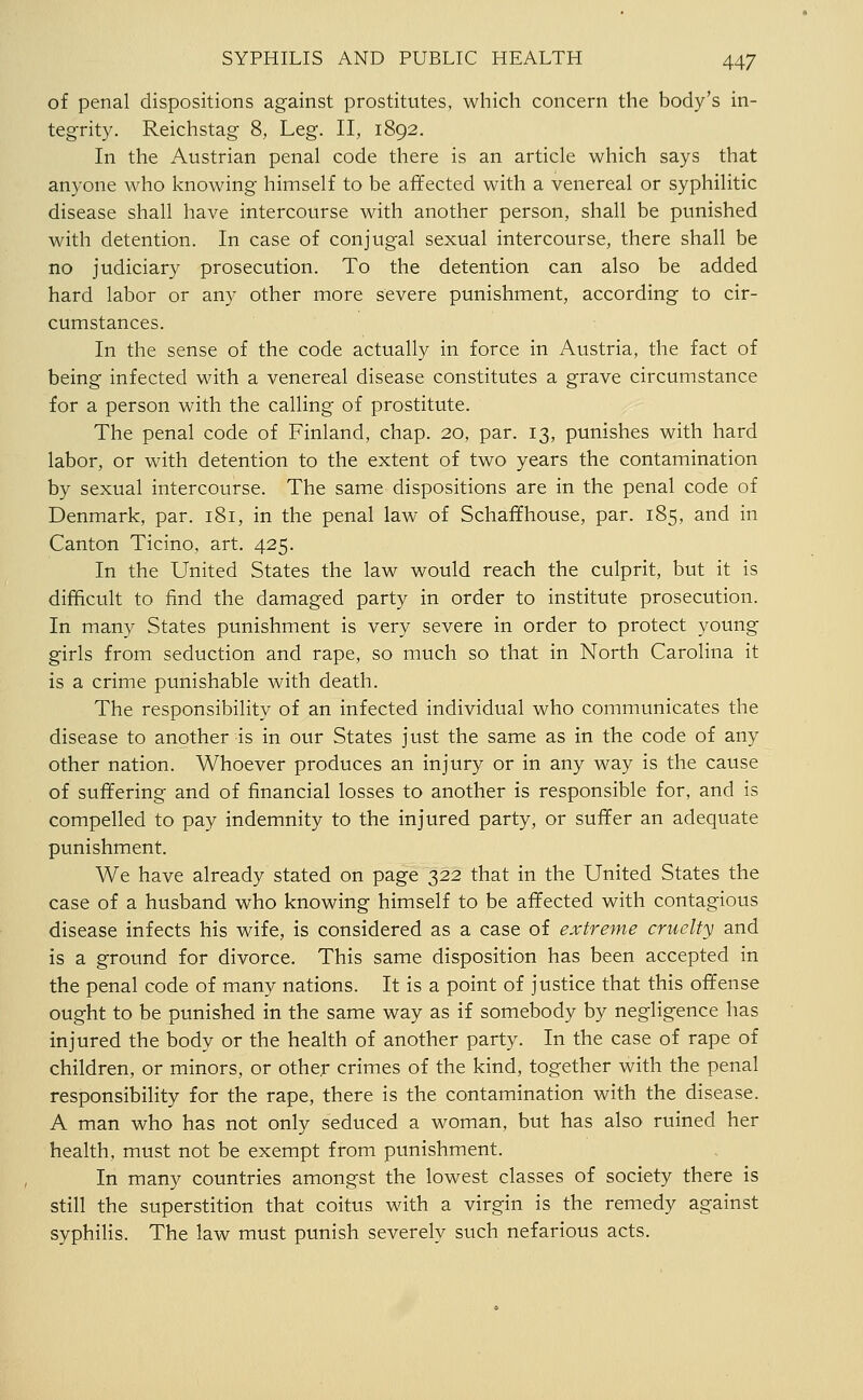 of penal dispositions against prostitutes, which concern the body's in- tegrity. Reichstag 8, Leg. II, 1892. In the Austrian penal code there is an article which says that anyone who knowing himself to be affected with a venereal or syphilitic disease shall have intercourse with another person, shall be punished with detention. In case of conjugal sexual intercourse, there shall be no judiciary prosecution. To the detention can also be added hard labor or any other more severe punishment, according to cir- cumstances. In the sense of the code actually in force in Austria, the fact of being infected with a venereal disease constitutes a grave circumstance for a person with the calling of prostitute. The penal code of Finland, chap. 20, par. 13, punishes with hard labor, or with detention to the extent of two years the contamination by sexual intercourse. The same dispositions are in the penal code of Denmark, par. 181, in the penal law of Schaffhouse, par. 185, and in Canton Ticino, art. 425. In the United States the law would reach the culprit, but it is difficult to find the damaged party in order to institute prosecution. In many States punishment is very severe in order to protect young girls from seduction and rape, so much so that in North Carolina it is a crime punishable with death. The responsibility of an infected individual who communicates the disease to another is in our States just the same as in the code of any other nation. Whoever produces an injury or in any way is the cause of suffering and of financial losses to another is responsible for, and is compelled to pay indemnity to the injured party, or suffer an adequate punishment. We have already stated on page 322 that in the United States the case of a husband who knowing himself to be affected with contagious disease infects his wife, is considered as a case of extreme cruelty and is a ground for divorce. This same disposition has been accepted in the penal code of many nations. It is a point of justice that this offense ought to be punished in the same way as if somebody by negligence has injured the body or the health of another party. In the case of rape of children, or minors, or other crimes of the kind, together with the penal responsibility for the rape, there is the contamination with the disease. A man who has not only seduced a woman, but has also ruined her health, must not be exempt from punishment. In many countries amongst the lowest classes of society there is still the superstition that coitus with a virgin is the remedy against syphilis. The law must punish severely such nefarious acts.