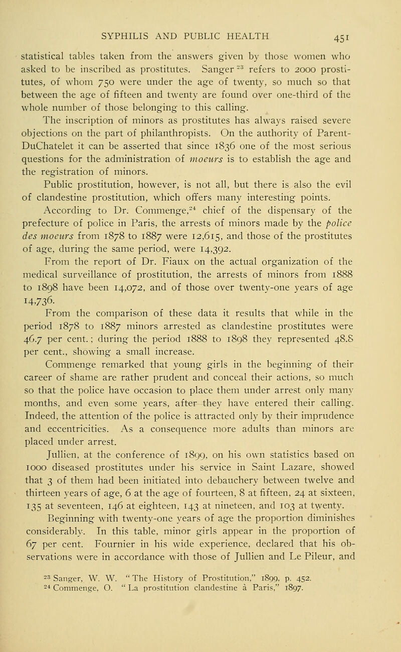 statistical tables taken from the answers given by those women who asked to be inscribed as prostitutes. Sanger -^ refers to 2000 prosti- tutes, of whom 750 were under the age of twenty, so much so that between the age of fifteen and twenty are found over one-third of the whole number of those belonging to this calling. The inscription of minors as prostitutes has always raised severe objections on the part of philanthropists. On the authority of Parent- DuChatelet it can be asserted that since 1836 one of the most serious questions for the administration of moeurs is to establish the age and the registration of minors. Public prostitution, however, is not all, but there is also the evil of clandestine prostitution, which offers many interesting points. According to Dr. Commenge,-* chief of the dispensary of the prefecture of police in Paris, the arrests of minors made by the police des fnoeurs from 1878 to 1887 were 12,615, and those of the prostitutes of age, during the same period, were 14,392. From the report of Dr. Fiaux on the actual organization of the medical surveillance of prostitution, the arrests of minors from 1888 to 1898 have been 14,072, and of those over twenty-one years of age 14,736. From the comparison of these data it results that while in the period 1878 to 1887 minors arrested as clandestine prostitutes were 46.7 per cent.; during the period 1888 to 1898 they represented 48.S per cent., showing a small increase. Commenge remarked that young girls in the beginning of their career of shame are rather prudent and conceal their actions, so much so that the police have occasion to place them under arrest only many months, and even some years, after they have entered their calling. Indeed, the attention of the police is attracted only by their imprudence and eccentricities. As a consequence more adults than minors are placed under arrest. Jullien, at the conference of 1899, on his own statistics based on 1000 diseased prostitutes under his service in Saint Lazare, showed that 3 of them had been initiated into debauchery between twelve and thirteen )xars of age, 6 at the age of fourteen, 8 at fifteen, 24 at sixteen, 135 at seventeen, 146 at eighteen, 143 at nineteen, and 103 at twenty. Beginning with twenty-one years of age the proportion diminishes considerably. In this table, minor girls appear in the proportion of 67 per cent. Fournier in his wide experience, declared that his ob- servations were in accordance with those of Jullien and Le Pileur, and 23 Sanger, W. W.  The History of Prostitution, 1899, p. 452. 24 Commenge, O.  La prostitution clandestine a Paris, 1897.