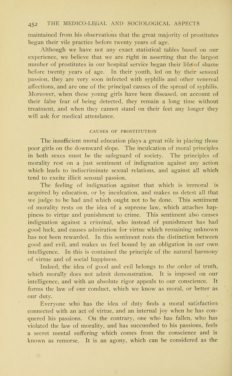 maintained from his observations that the great majority of prostitutes began their vile practice before twenty years of age. Although we have not any exact statistical tables based on our experience, we believe that we are right in asserting that the largest number of prostitutes in our hospital service began their life^ of shame before twenty years of age. In their youth, led on by their sensual passion, they are very soon infected with syphilis and other venereal affections, and are one of the principal causes of the spread of syphilis. Moreover, when these young girls have been diseased, on account of their false fear of being detected, they remain a long time without treatment, and when they cannot stand on their feet any longer they will ask for medical attendance. CAUSES OF PROSTITUTION The insufficient moral education plays a great role in placing those poor girls on the downward slope. The inculcation of moral principles in both sexes must be the safeguard of society. The principles of morality rest on a just sentiment of indignation against any action which leads to indiscriminate sexual relations, and against all which tend to excite illicit sensual passion. The feeling of indignation against that which is immoral is acquired by education, or by inculcation, and makes us detest all that we judge to be bad and which ought not to be done. This sentiment of morality rests on the idea of a supreme law, which attaches hap- piness to virtue and punishment to crime. This sentiment also causes indignation against a criminal, who instead of punishment has had good luck, and causes admiration for virtue which remaining unknown has not been rewarded. In this sentiment rests the distinction between good and evil, and makes us feel bound by an obligation in our own intelligence. In this is contained the principle of the natural harmony of virtue and of social happiness. Indeed, the idea of good and evil belongs to the order of truth, which morally does not admit demonstration. It is imposed on our intelligence, and with an absolute rigor appeals to our conscience. It forms the law of our conduct, which we know as moral, or better as our duty. Everyone who has the idea of duty finds a moral satisfaction connected with an act of virtue, and an internal joy when he has con- quered his passions. On the contrary, one who has fallen, who has violated the law of morality, and has succumbed to his passions, feels a secret mental suffering which comes from the conscience and is known as remorse. It is an agony, which can be considered as the