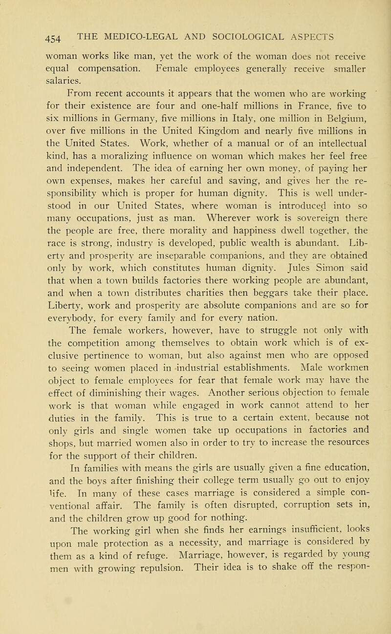 woman works like man, yet the work of the woman does not receive equal compensation. Female employees generally receive smaller salaries. From recent accounts it appears that the women who are working for their existence are four and one-half millions in France, five to six millions in Germany, five millions in Italy, one million in Belgium, over five millions in the United Kingdom and nearly five millions in the United States. Work, whether of a manual or of an intellectual kind, has a moralizing influence on woman which makes her feel free and independent. The idea of earning her own money, of paying her own expenses, makes her careful and saving, and gives her the re- sponsibility which is proper for human dignity. This is well under- stood in our United States, where woman is introduced into so many occupations, just as man. Wherever work is sovereign there the people are free, there morality and happiness dwell together, the race is strong, industry is developed, public wealth is abundant. Lib- erty and prosperity are inseparable companions, and they are obtained only by work, which constitutes hmnan dignity. Jules Simon said that when a town builds factories there working people are abundant, and when a town distributes charities then beggars take their place. Liberty, work and prosperity are absolute companions and are so for everybody, for every family and for every nation. The female workers, however, have to struggle not only with the competition among themselves to obtain work which is of ex- clusive pertinence to w^oman, but also against men who are opposed to seeing women placed in industrial establishments. Male workmen object to female employees for fear that female work may have the eiTect of diminishing their wages. Another serious objection to female work is that woman while engaged in work cannot attend to her duties in the family. This is true to a certain extent, because not only girls and single women take up occupations in factories and shops, but married women also in order to try to increase the resources for the support of their children. In families with means the girls are usually given a fine education, and the boys after finishing their college term usually go out to enjoy life. In many of these cases marriage is considered a simple con- ventional afifair. The family is often disrupted, corruption sets in, and the children grow up good for nothing. The working girl when she finds her earnings insufficient, looks upon male protection as a necessity, and marriage is considered by them as a kind of refuge. Marriage, however, is regarded by young men with growing repulsion. Their idea is to shake ofif the respon-