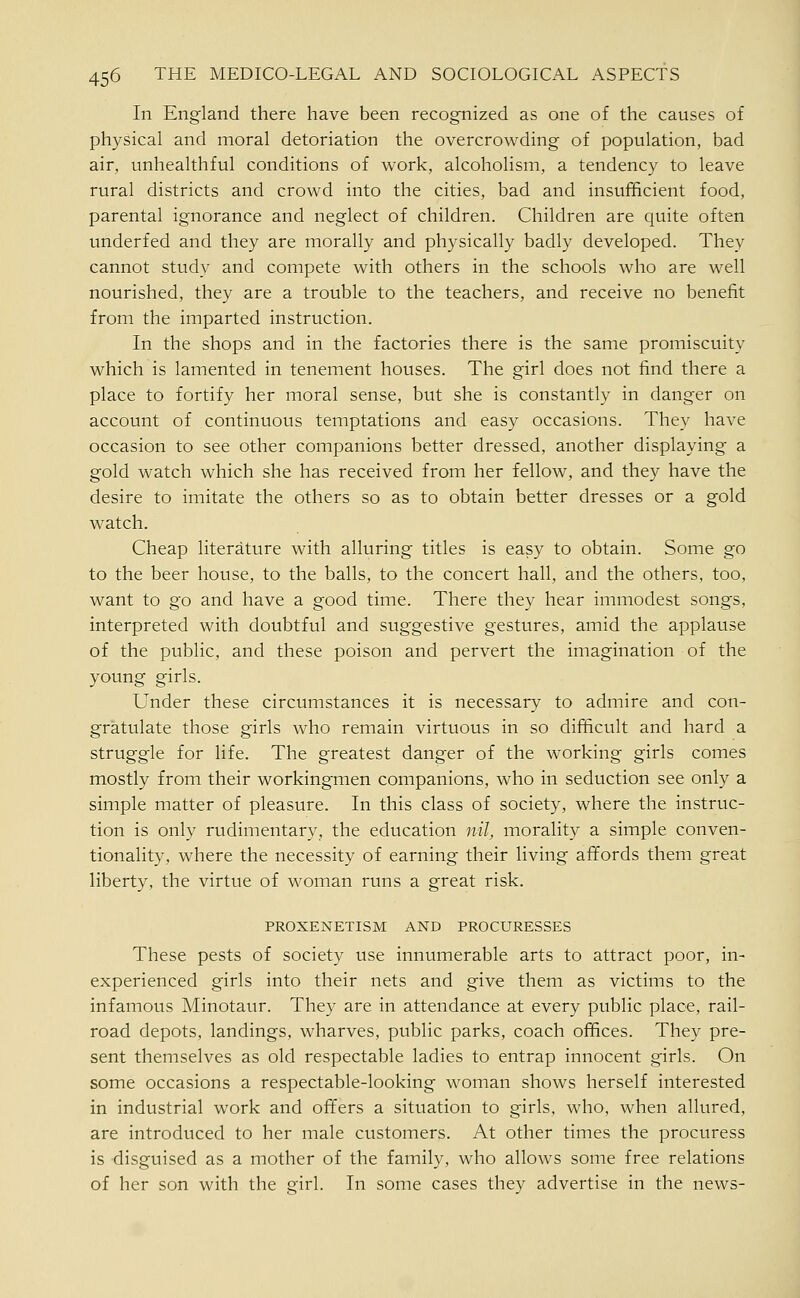 In England there have been recognized as one of the causes of physical and moral detoriation the overcrowding of population, bad air, unhealthful conditions of work, alcoholism, a tendency to leave rural districts and crowd into the cities, bad and insufficient food, parental ignorance and neglect of children. Children are quite often underfed and they are morally and physically badly developed. They cannot study and compete with others in the schools who are well nourished, they are a trouble to the teachers, and receive no benefit from the imparted instruction. In the shops and in the factories there is the same promiscuity which is lamented in tenement houses. The girl does not find there a place to fortify her moral sense, but she is constantly in danger on account of continuous temptations and easy occasions. They have occasion to see other companions better dressed, another displaying a gold watch which she has received from her fellow, and they have the desire to imitate the others so as to obtain better dresses or a gold watch. Cheap literature with alluring titles is easy to obtain. Some go to the beer house, to the balls, to the concert hall, and the others, too, want to go and have a good time. There they hear immodest songs, interpreted with doubtful and suggestive gestures, amid the applause of the public, and these poison and pervert the imagination of the young girls. Under these circumstances it is necessary to admire and con- gratulate those girls who remain virtuous in so difficult and hard a struggle for life. The greatest danger of the working girls comes mostly from their workingmen companions, who in seduction see only a simple matter of pleasure. In this class of society, where the instruc- tion is only rudimentary, the education n//, morality a simple conven- tionality, where the necessity of earning their living affords them great liberty, the virtue of woman runs a great risk. PROXENETISM AND PROCURESSES These pests of society use innumerable arts to attract poor, in- experienced girls into their nets and give them as victims to the infamous Minotaur. They are in attendance at every public place, rail- road depots, landings, wharves, public parks, coach offices. They pre- sent themselves as old respectable ladies to entrap innocent girls. On some occasions a respectable-looking woman shows herself interested in industrial work and ofifers a situation to girls, who, when allured, are introduced to her male customers. At other times the procuress is disguised as a mother of the family, who allows some free relations of her son with the girl. In some cases they advertise in the news-