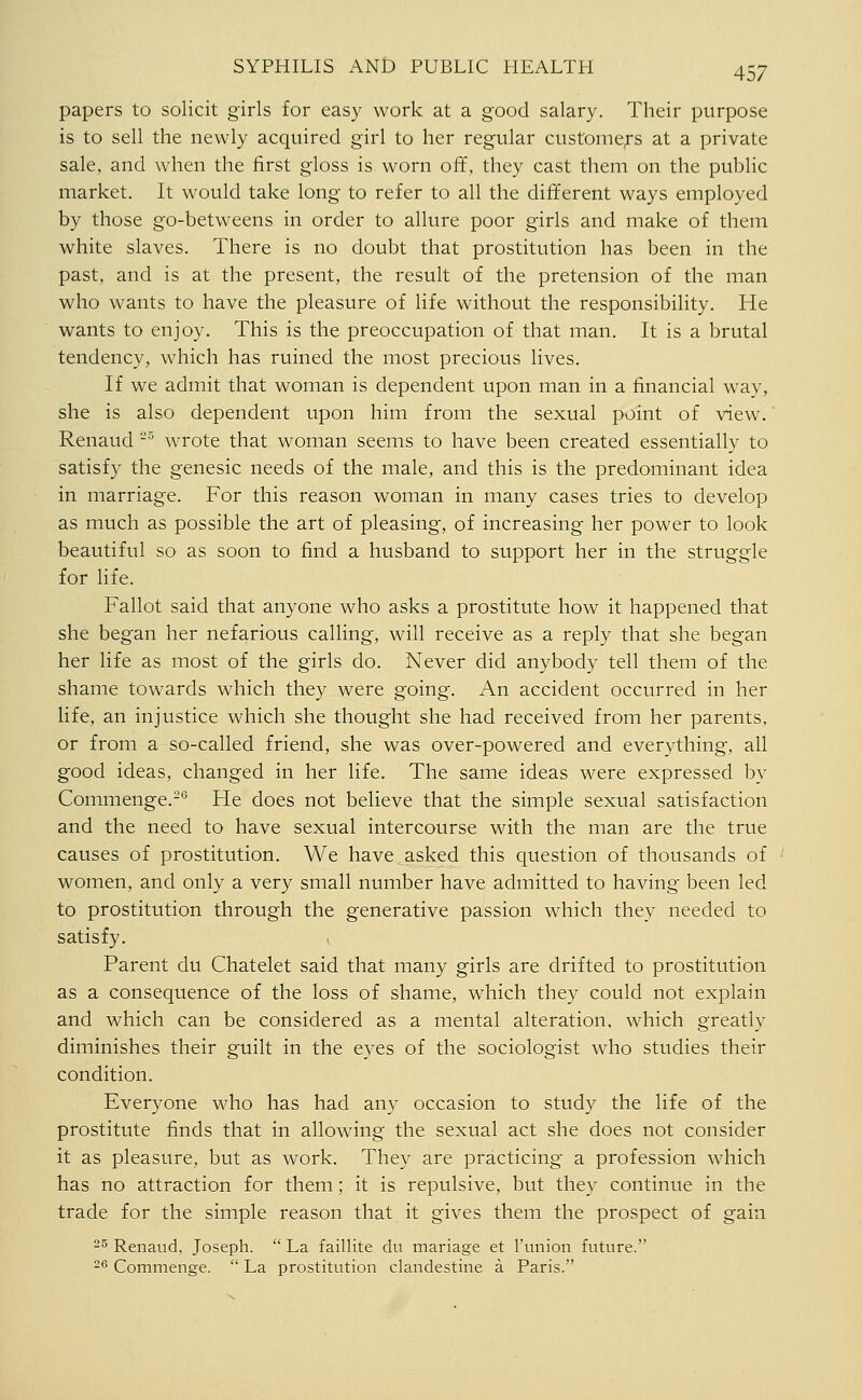 papers to solicit girls for easy work at a good salary. Their purpose is to sell the newly acquired girl to her regular custome;-s at a private sale, and when the first gloss is worn off, they cast them on the public market. It would take long to refer to all the different ways employed by those go-betweens in order to allure poor girls and make of them white slaves. There is no doubt that prostitution has been in the past, and is at the present, the result of the pretension of the man who wants to have the pleasure of life without the responsibility. He wants to enjoy. This is the preoccupation of that man. It is a brutal tendency, which has ruined the most precious lives. If we admit that woman is dependent upon man in a financial way, she is also dependent upon him from the sexual point of view\ Renaud -^ wrote that woman seems to have been created essentially to satisfy the genesic needs of the male, and this is the predominant idea in marriage. For this reason woman in many cases tries to develop as much as possible the art of pleasing, of increasing her power to look beautiful so as soon to find a husband to support her in the struggle for life. Fallot said that anyone who asks a prostitute how it happened that she began her nefarious calling, will receive as a reply that she began her life as most of the girls do. Never did anybody tell them of the shame towards which they were going. An accident occurred in her life, an injustice which she thought she had received from her parents, or from a so-called friend, she was over-powered and everything, all good ideas, changed in her life. The same ideas were expressed by Commenge.-*^ He does not believe that the simple sexual satisfaction and the need to have sexual intercourse with the man are the true causes of prostitution. We have asked this question of thousands of women, and only a very small number have admitted to having been led to prostitution through the generative passion which they needed to satisfy. Parent du Chatelet said that many girls are drifted to prostitution as a consequence of the loss of shame, which they could not explain and which can be considered as a mental alteration, which greatly diminishes their guilt in the eyes of the sociologist who studies their condition. Everyone who has had any occasion to study the life of the prostitute finds that in allowing the sexual act she does not consider it as pleasure, but as work. They are practicing a profession which has no attraction for them; it is repulsive, but they continue in the trade for the simple reason that it gives them the prospect of gain 2s Renaud, Joseph.  La faillite du mariage et I'union future. 26 Commenge.  La prostitution clandestine a Paris.